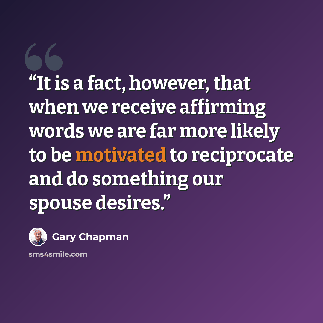 “It is a fact, however, that when we receive affirming words we are far more likely to be motivated to reciprocate and do something our spouse desires.” quote by Gary Chapman