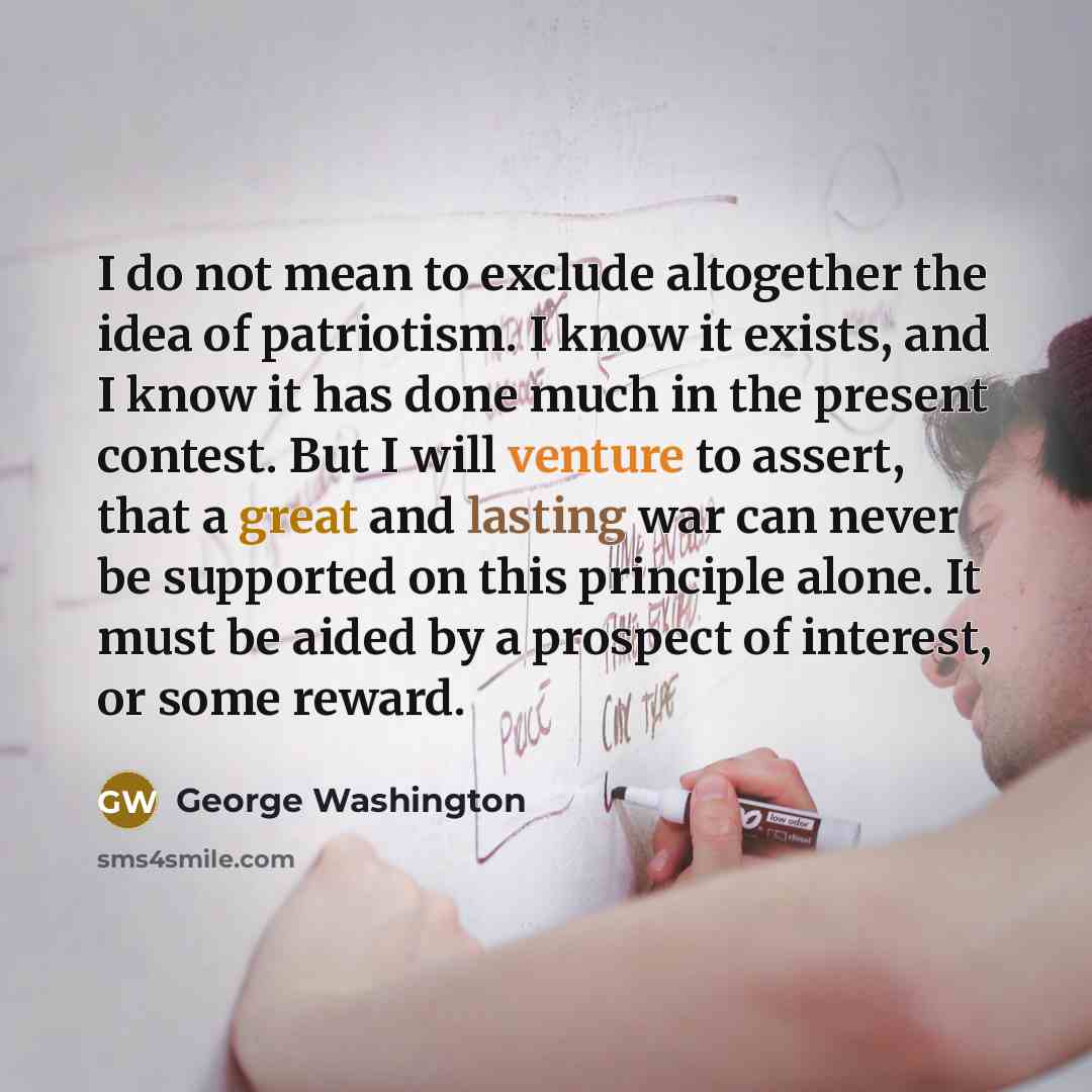 “I do not mean to exclude altogether the idea of patriotism. I know it exists, and I know it has done much in the present contest. But I will venture to assert, that a great and lasting war can never be supported on this principle alone. It must be aided by a prospect of interest, or some reward.” quote by George Washington