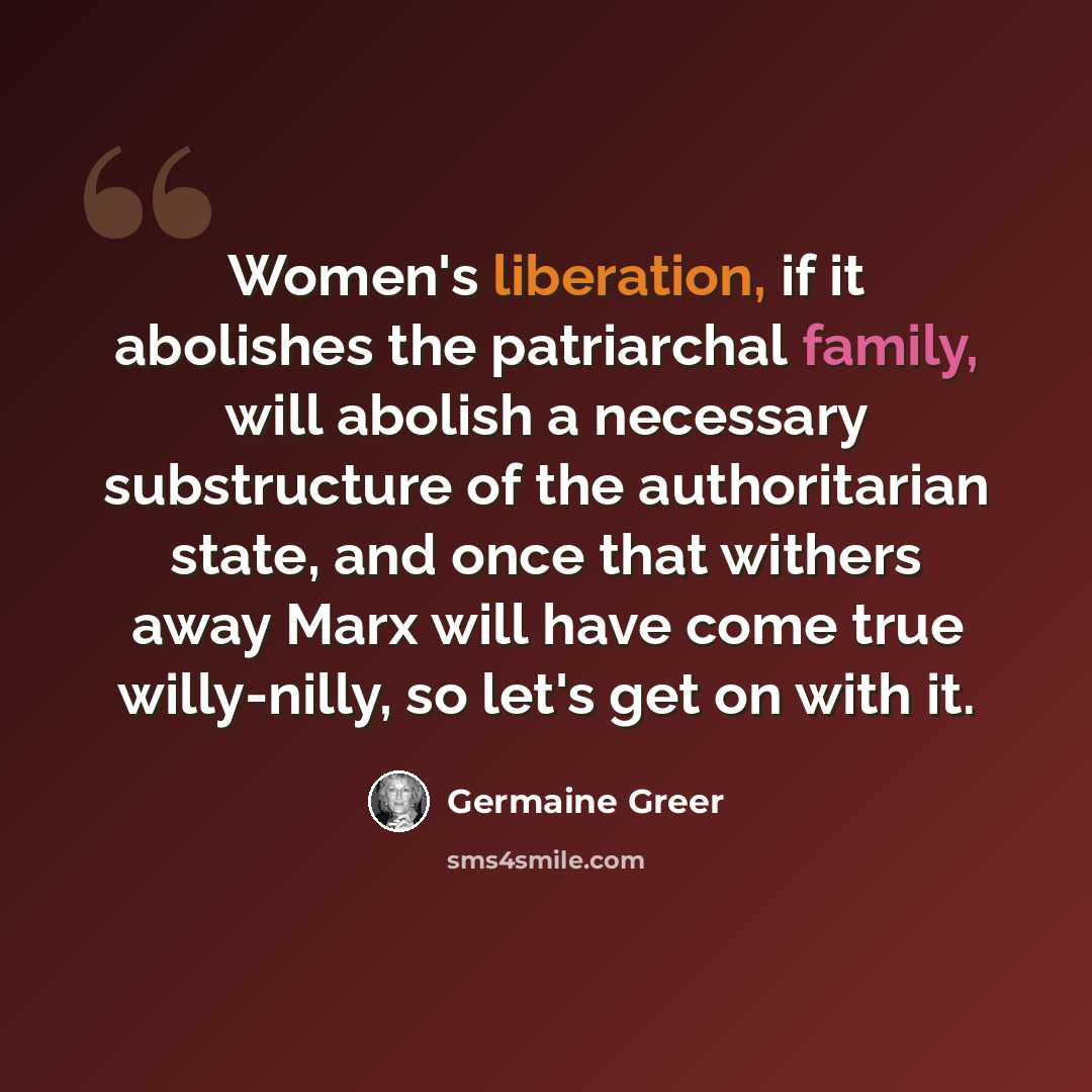 “Women's liberation, if it abolishes the patriarchal family, will abolish a necessary substructure of the authoritarian state, and once that withers away Marx will have come true willy-nilly, so let's get on with it.” quote by Germaine Greer