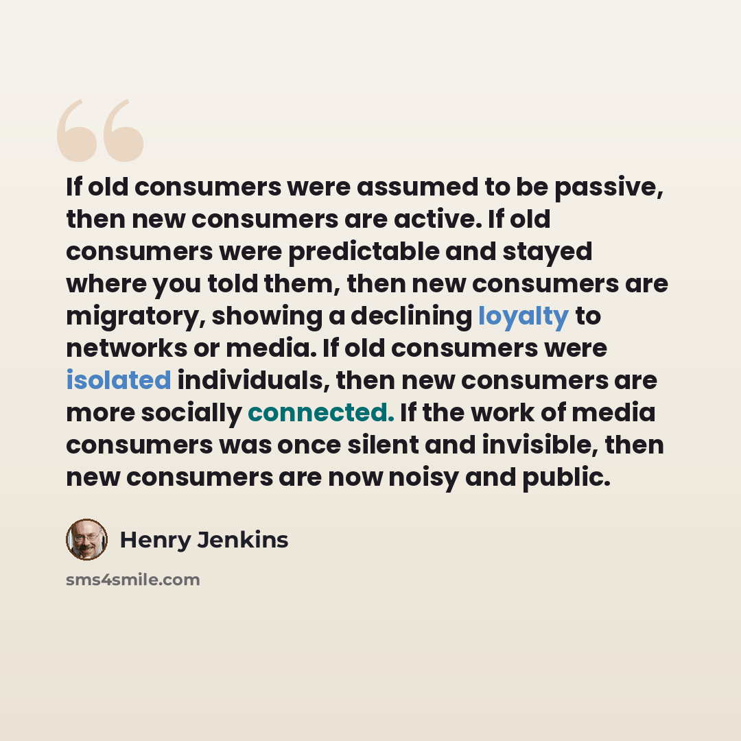 “If old consumers were assumed to be passive, then new consumers are active. If old consumers were predictable and stayed where you told them, then new consumers are migratory, showing a declining loyalty to networks or media. If old consumers were isolated individuals, then new consumers are more…” quote by Henry Jenkins