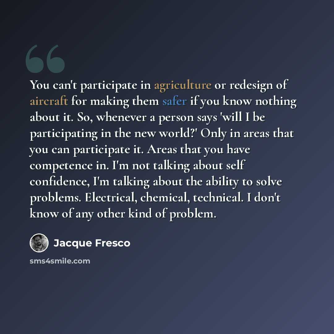 “You can't participate in agriculture or redesign of aircraft for making them safer if you know nothing about it. So, whenever a person says 'will I be participating in the new world?' Only in areas that you can participate it. Areas that you have competence in. I'm not talking about self…” quote by Jacque Fresco