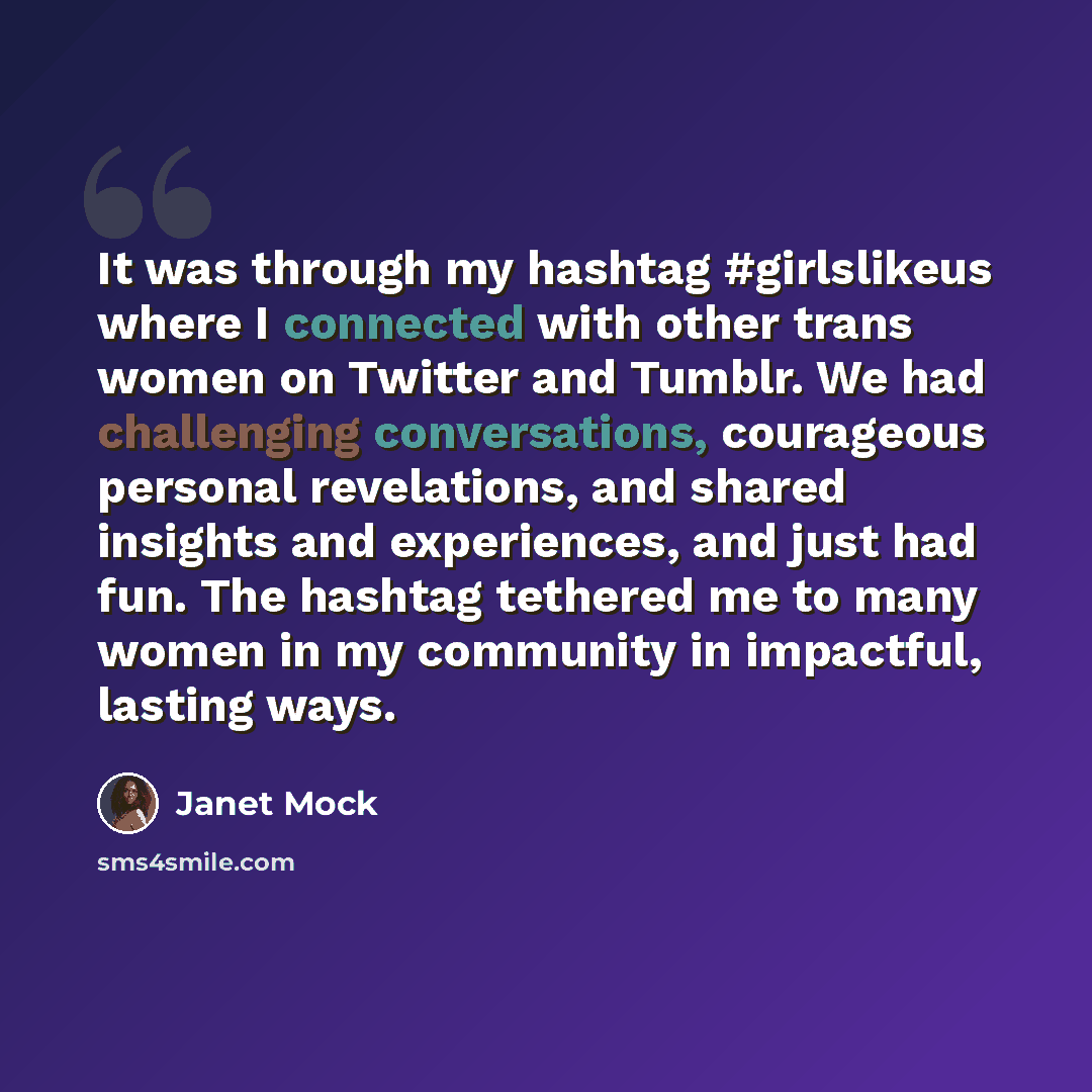 “It was through my hashtag #girlslikeus where I connected with other trans women on Twitter and Tumblr. We had challenging conversations, courageous personal revelations, and shared insights and experiences, and just had fun. The hashtag tethered me to many women in my community in impactful…” quote by Janet Mock