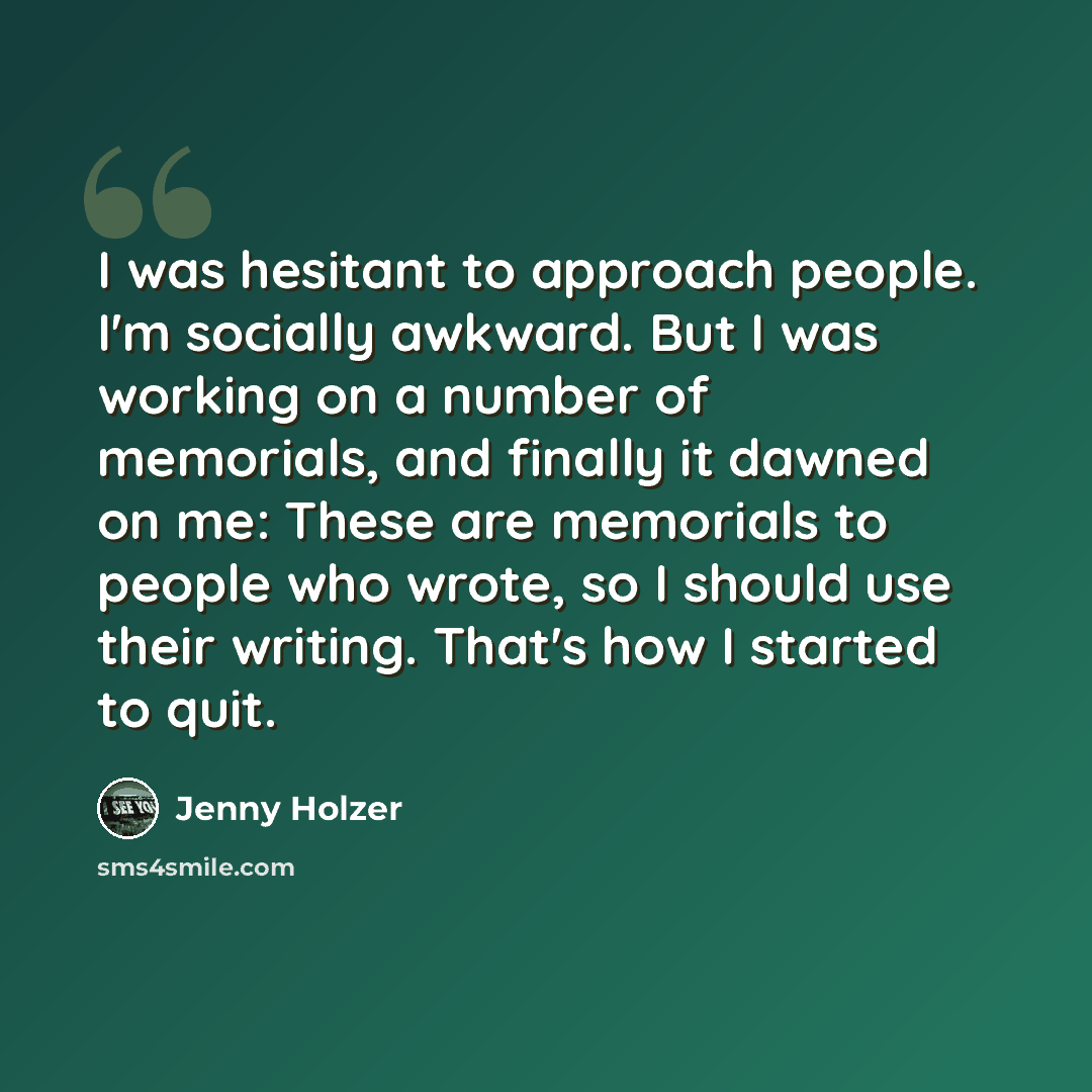 “I was hesitant to approach people. I'm socially awkward. But I was working on a number of memorials, and finally it dawned on me: These are memorials to people who wrote, so I should use their writing. That's how I started to quit.” quote by Jenny Holzer