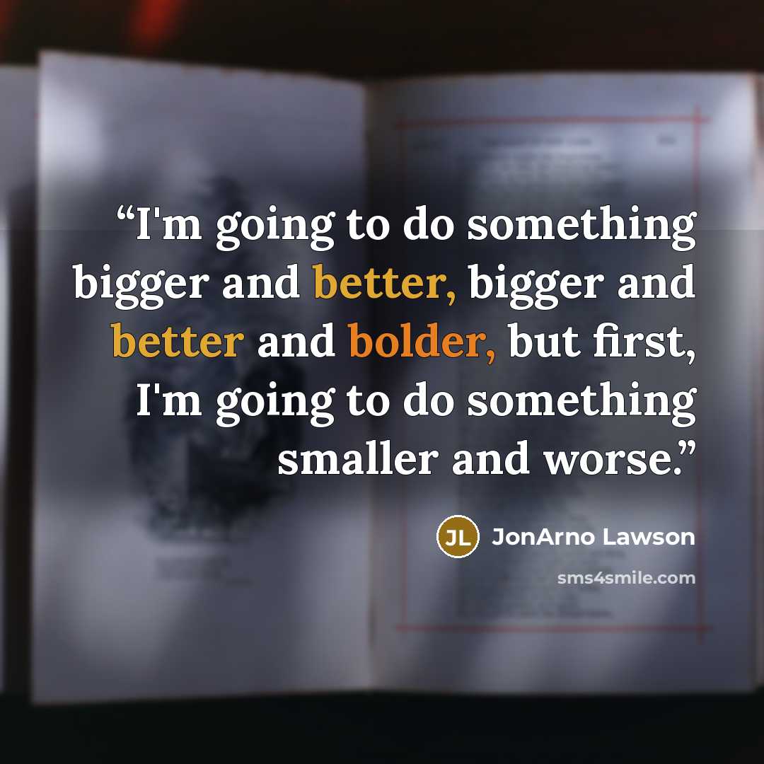 “I'm going to do something bigger and better, bigger and better and bolder, but first, I'm going to do something smaller and worse.” quote by JonArno Lawson
