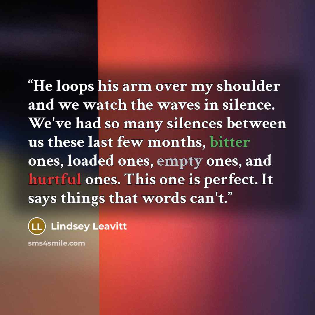 “He loops his arm over my shoulder and we watch the waves in silence. We've had so many silences between us these last few months, bitter ones, loaded ones, empty ones, and hurtful ones. This one is perfect. It says things that words can't.” quote by Lindsey Leavitt