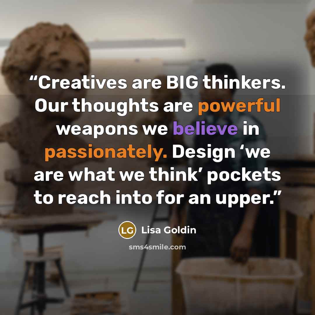 “Creatives are BIG thinkers. Our thoughts are powerful weapons we believe in passionately. Design ‘we are what we think’ pockets to reach into for an upper.” quote by Lisa Goldin