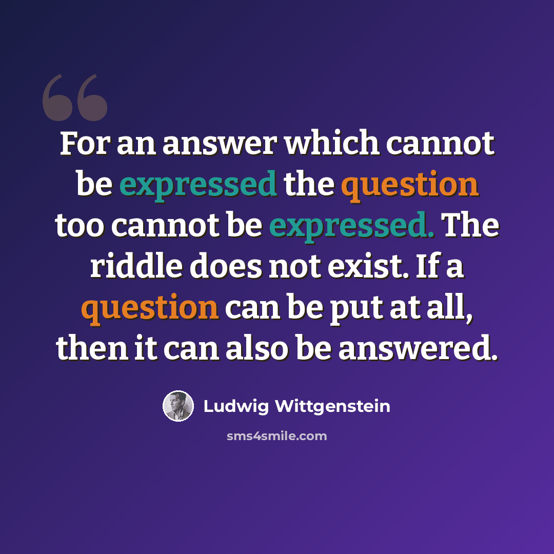 “For an answer which cannot be expressed the question too cannot be expressed. The riddle does not exist. If a question can be put at all, then it can also be answered.” quote by Ludwig Wittgenstein