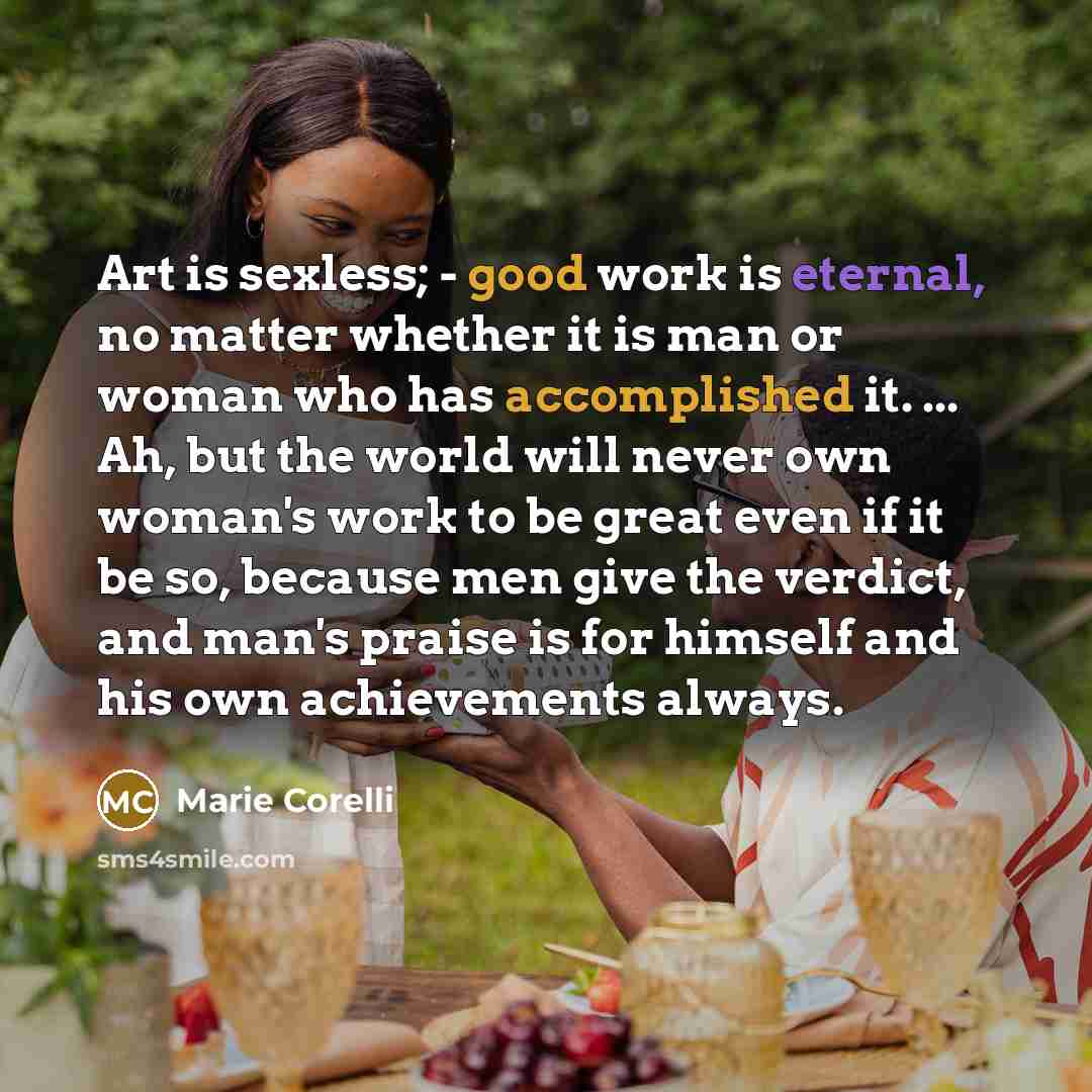 “Art is sexless; - good work is eternal, no matter whether it is man or woman who has accomplished it. ... Ah, but the world will never own woman's work to be great even if it be so, because men give the verdict, and man's praise is for himself and his own achievements always.” quote by Marie Corelli