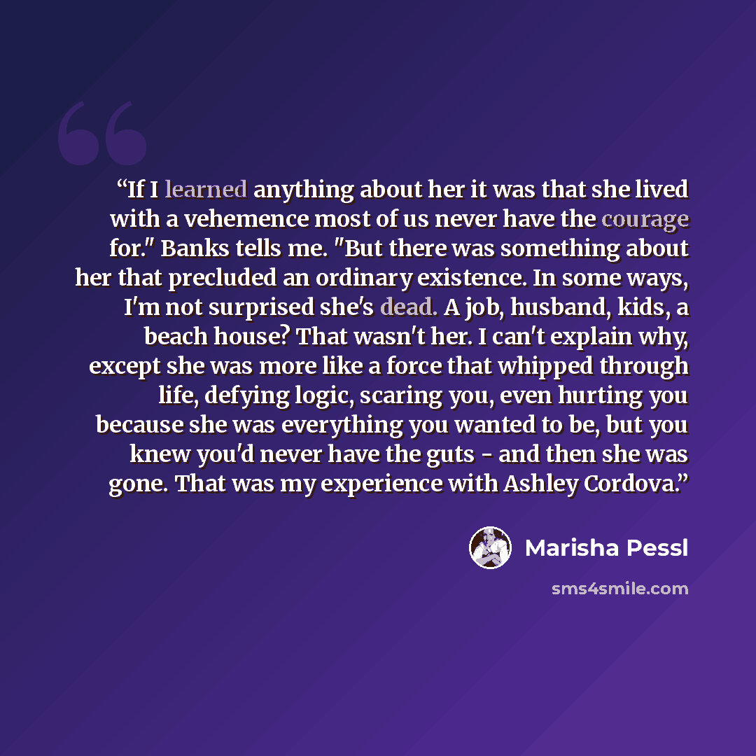 “If I learned anything about her it was that she lived with a vehemence most of us never have the courage for." Banks tells me. "But there was something about her that precluded an ordinary existence. In some ways, I'm not surprised she's dead. A job, husband, kids, a beach house? That wasn't her…” quote by Marisha Pessl