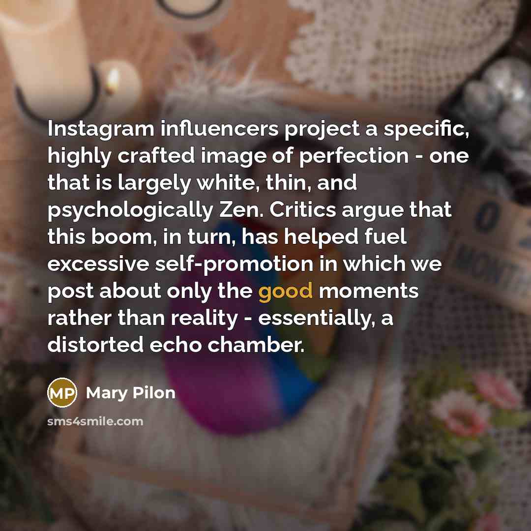 “Instagram influencers project a specific, highly crafted image of perfection - one that is largely white, thin, and psychologically Zen. Critics argue that this boom, in turn, has helped fuel excessive self-promotion in which we post about only the good moments rather than reality - essentially, a…” quote by Mary Pilon