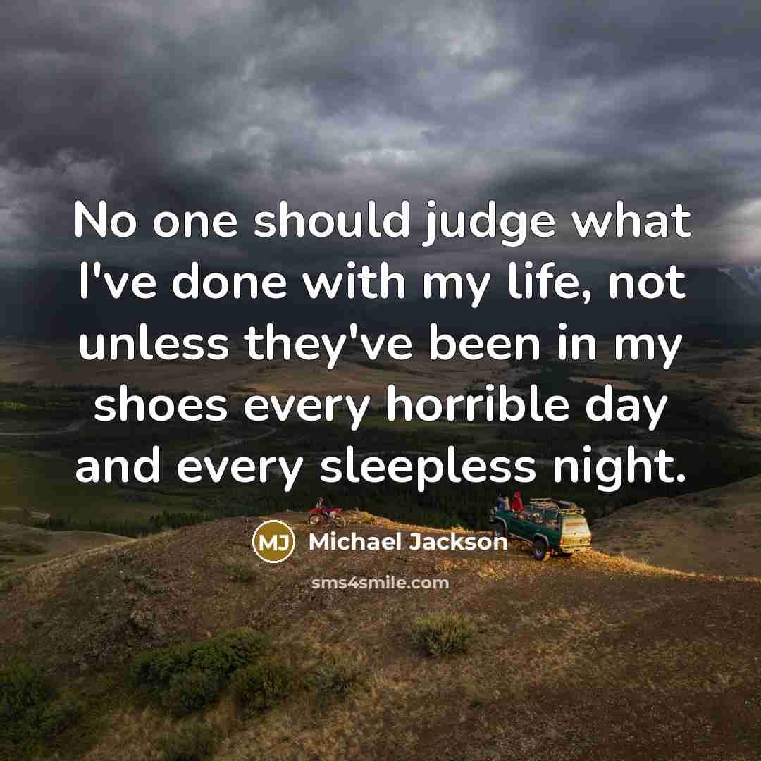 “No one should judge what I've done with my life, not unless they've been in my shoes every horrible day and every sleepless night.” quote by Michael Jackson