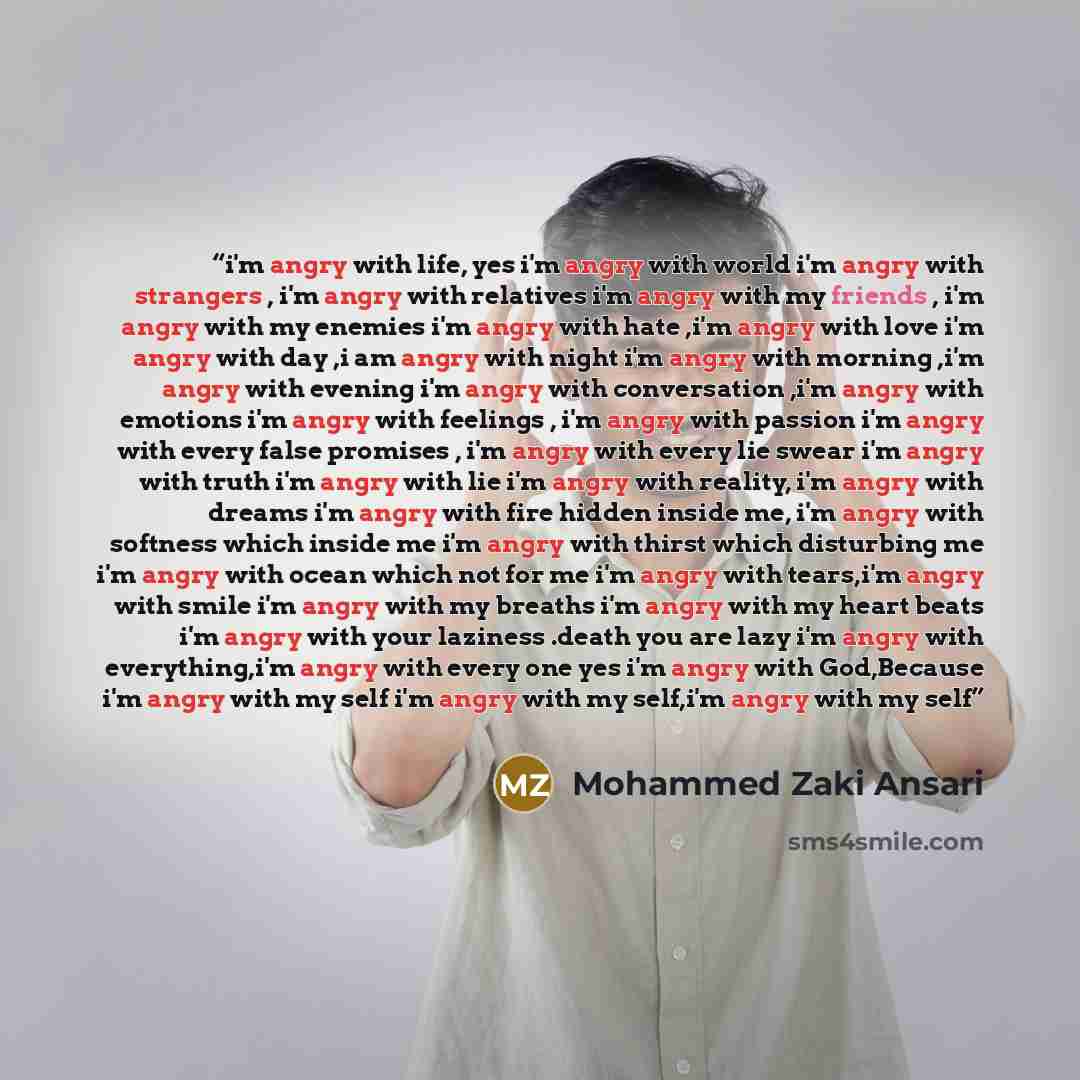 “i'm angry with life, yes i'm angry with world i'm angry with strangers , i'm angry with relatives i'm angry with my friends , i'm angry with my enemies i'm angry with hate ,i'm angry with love i'm angry with day ,i am angry with night i'm angry with morning ,i'm angry with evening i'm angry with…” quote by Mohammed Zaki Ansari