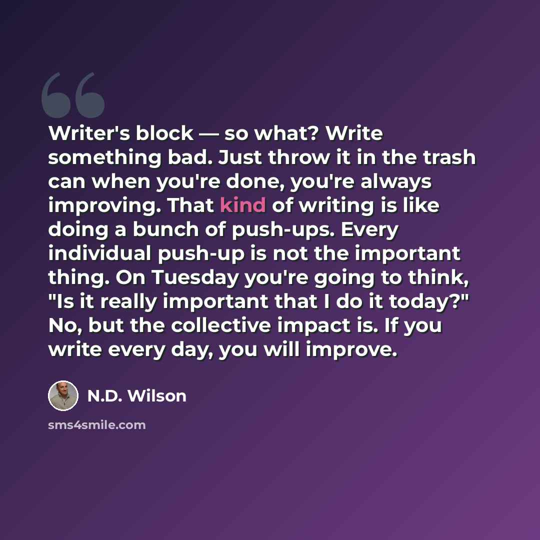 “Writer's block — so what? Write something bad. Just throw it in the trash can when you're done, you're always improving. That kind of writing is like doing a bunch of push-ups. Every individual push-up is not the important thing. On Tuesday you're going to think, "Is it really important that I do…” quote by N.D. Wilson