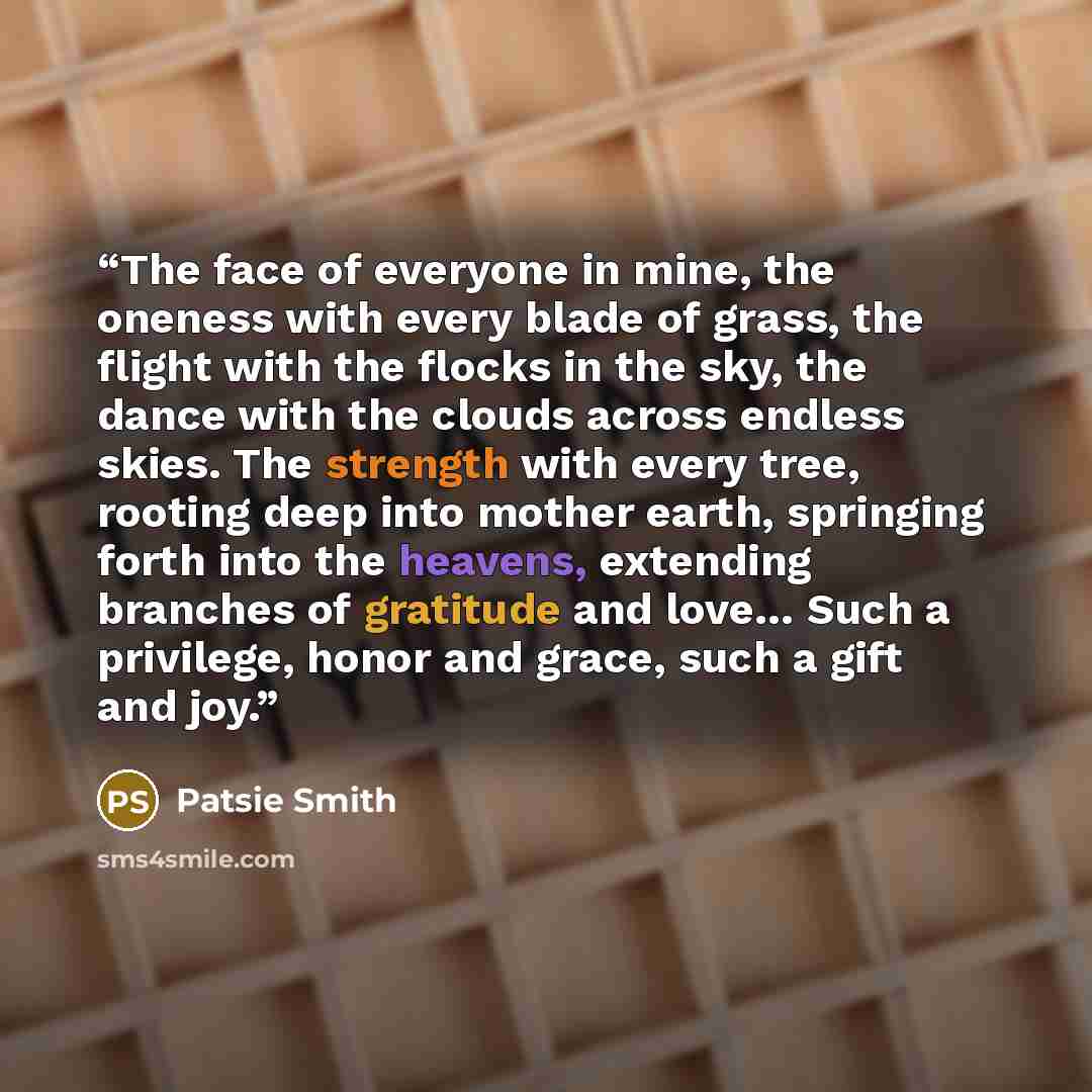 “The face of everyone in mine, the oneness with every blade of grass, the flight with the flocks in the sky, the dance with the clouds across endless skies. The strength with every tree, rooting deep into mother earth, springing forth into the heavens, extending branches of gratitude and love… Such…” quote by Patsie Smith