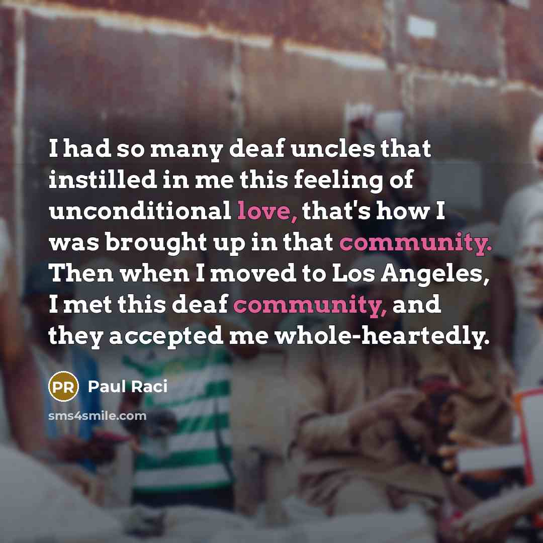“I had so many deaf uncles that instilled in me this feeling of unconditional love, that's how I was brought up in that community. Then when I moved to Los Angeles, I met this deaf community, and they accepted me whole-heartedly.” quote by Paul Raci