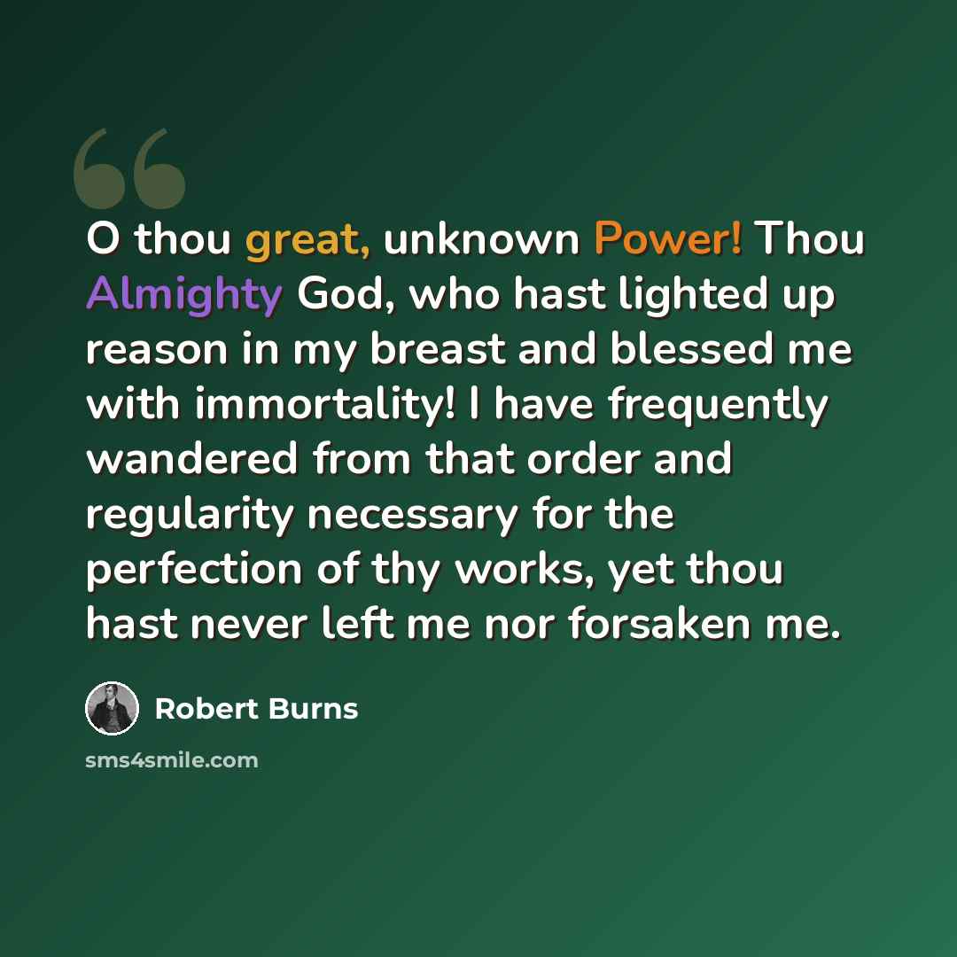 “O thou great, unknown Power! Thou Almighty God, who hast lighted up reason in my breast and blessed me with immortality! I have frequently wandered from that order and regularity necessary for the perfection of thy works, yet thou hast never left me nor forsaken me.” quote by Robert Burns