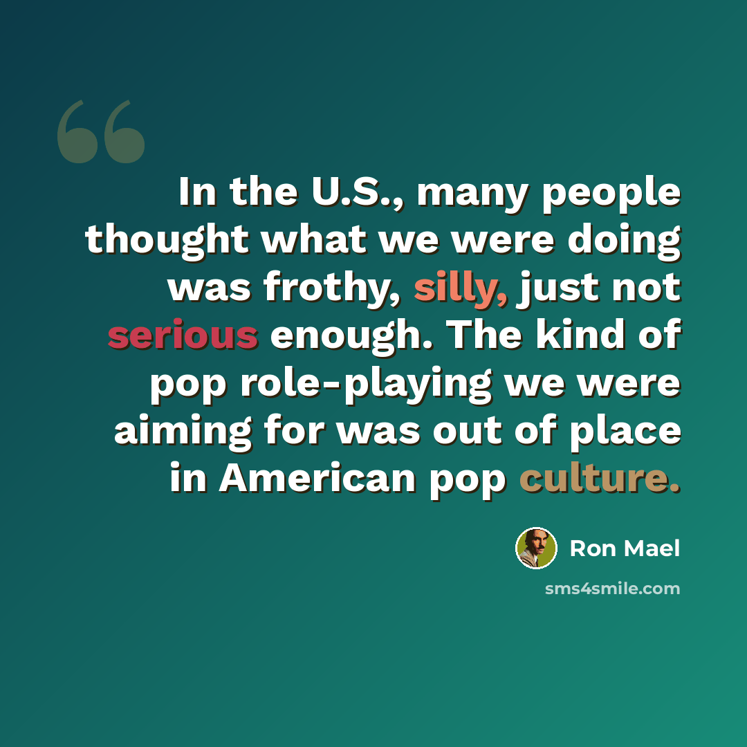 “In the U.S., many people thought what we were doing was frothy, silly, just not serious enough. The kind of pop role-playing we were aiming for was out of place in American pop culture.” quote by Ron Mael