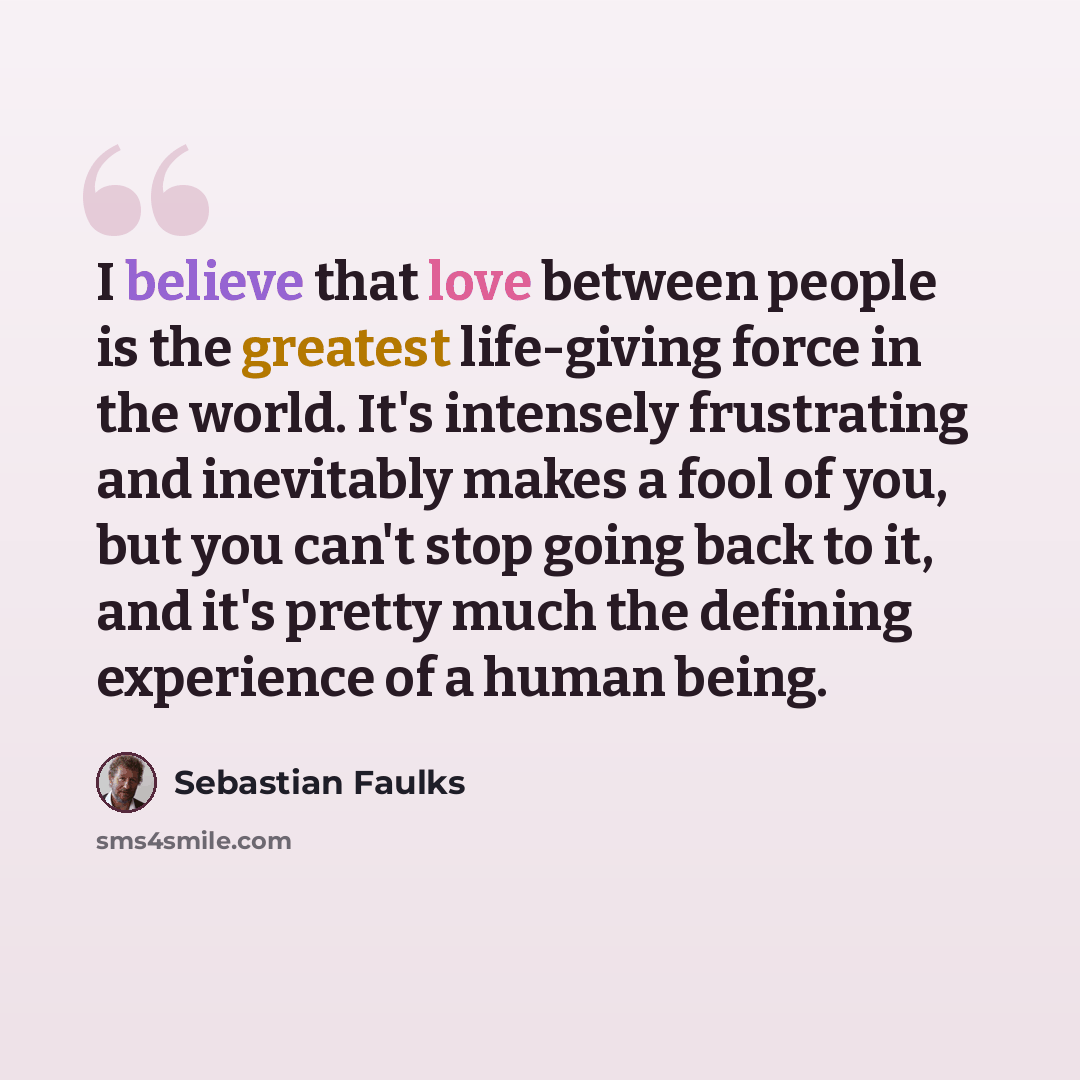 “I believe that love between people is the greatest life-giving force in the world. It's intensely frustrating and inevitably makes a fool of you, but you can't stop going back to it, and it's pretty much the defining experience of a human being.” quote by Sebastian Faulks