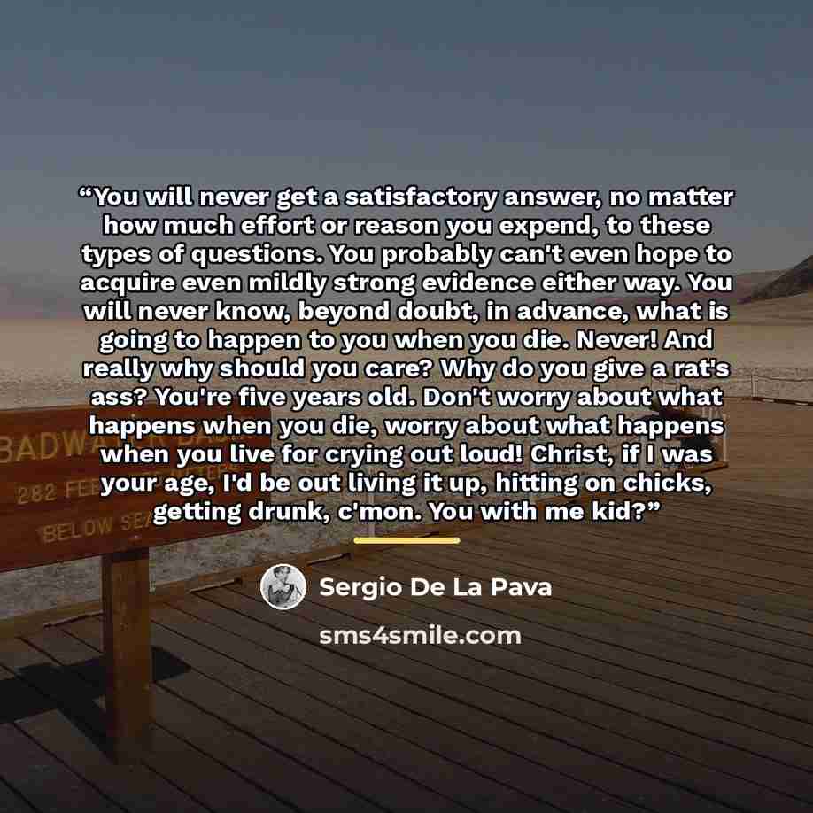 “You will never get a satisfactory answer, no matter how much effort or reason you expend, to these types of questions. You probably can't even hope to acquire even mildly strong evidence either way. You will never know, beyond doubt, in advance, what is going to happen to you when you die. Never!…” quote by Sergio De La Pava
