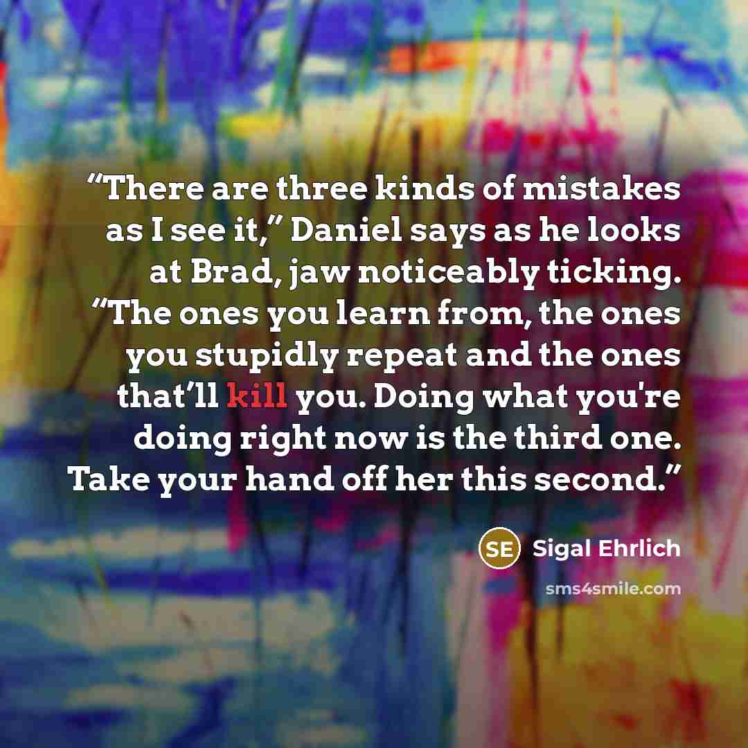 “There are three kinds of mistakes as I see it,” Daniel says as he looks at Brad, jaw noticeably ticking. “The ones you learn from, the ones you stupidly repeat and the ones that’ll kill you. Doing what you're doing right now is the third one. Take your hand off her this second.” quote by Sigal Ehrlich