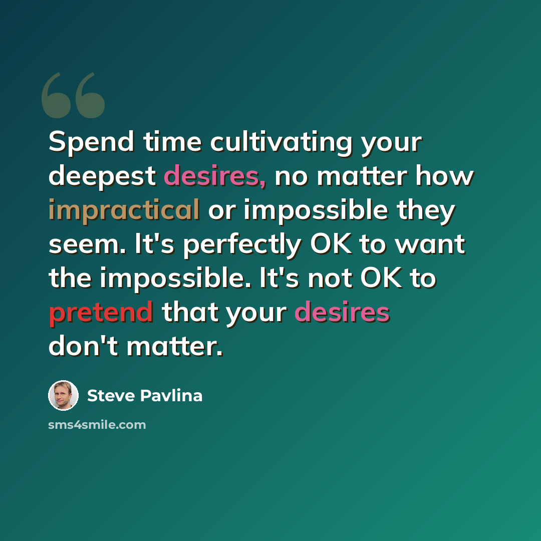 “Spend time cultivating your deepest desires, no matter how impractical or impossible they seem. It's perfectly OK to want the impossible. It's not OK to pretend that your desires don't matter.” quote by Steve Pavlina