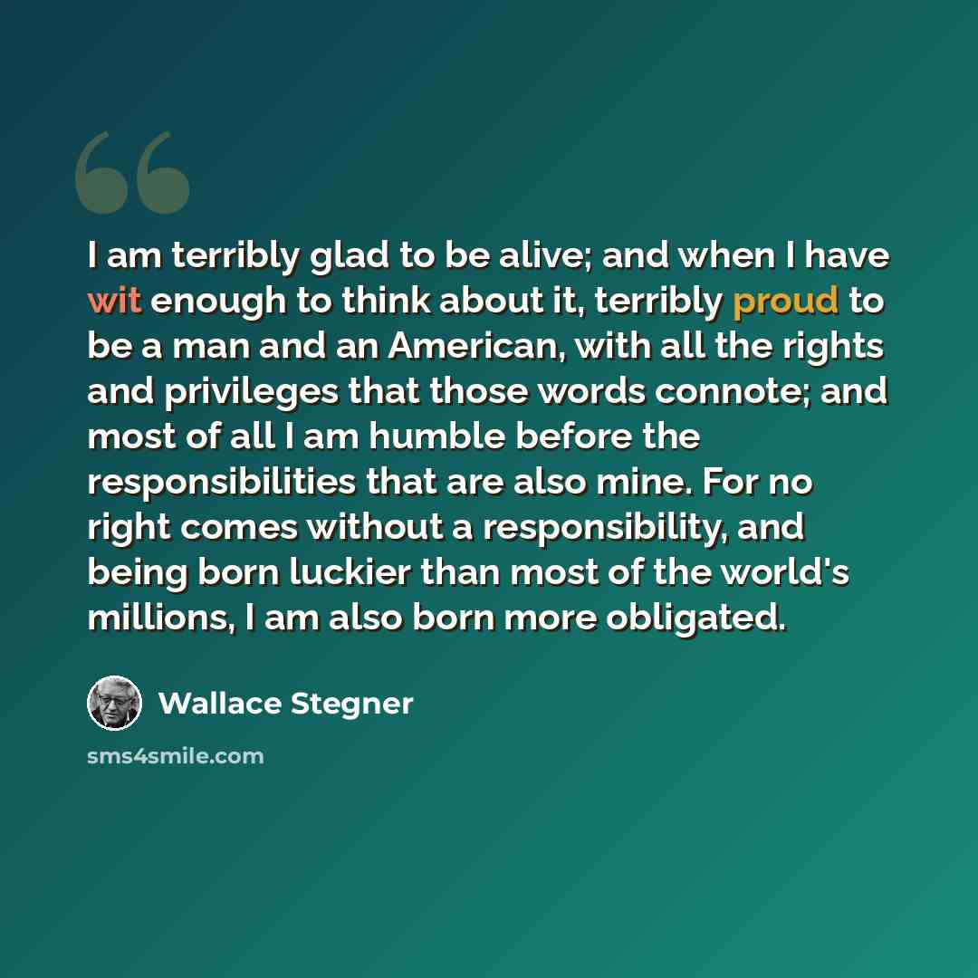 “I am terribly glad to be alive; and when I have wit enough to think about it, terribly proud to be a man and an American, with all the rights and privileges that those words connote; and most of all I am humble before the responsibilities that are also mine. For no right comes without a…” quote by Wallace Stegner