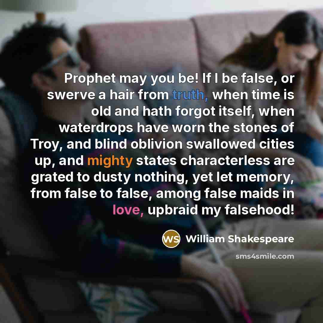 “Prophet may you be! If I be false, or swerve a hair from truth, when time is old and hath forgot itself, when waterdrops have worn the stones of Troy, and blind oblivion swallowed cities up, and mighty states characterless are grated to dusty nothing, yet let memory, from false to false, among…” quote by William Shakespeare