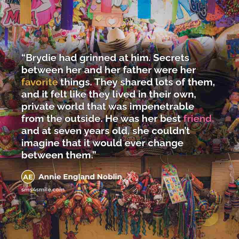“Brydie had grinned at him. Secrets between her and her father were her favorite things. They shared lots of them, and it felt like they lived in their own, private world that was impenetrable from the outside. He was her best friend, and at seven years old, she couldn’t imagine that it would ever…” quote by Annie England Noblin