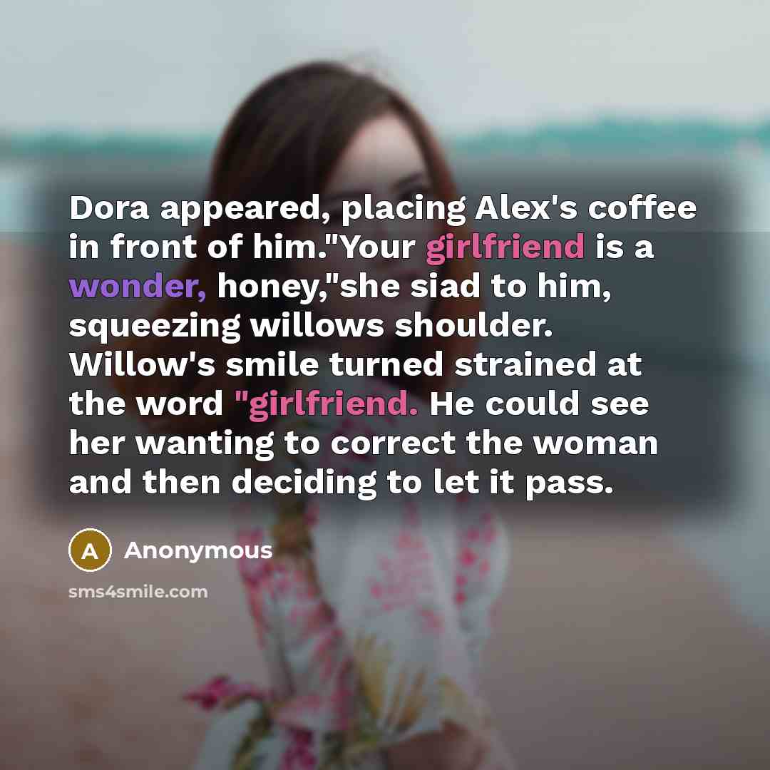 “Dora appeared, placing Alex's coffee in front of him."Your girlfriend is a wonder, honey,"she siad to him, squeezing willows shoulder. Willow's smile turned strained at the word "girlfriend. He could see her wanting to correct the woman and then deciding to let it pass.” quote by Anonymous