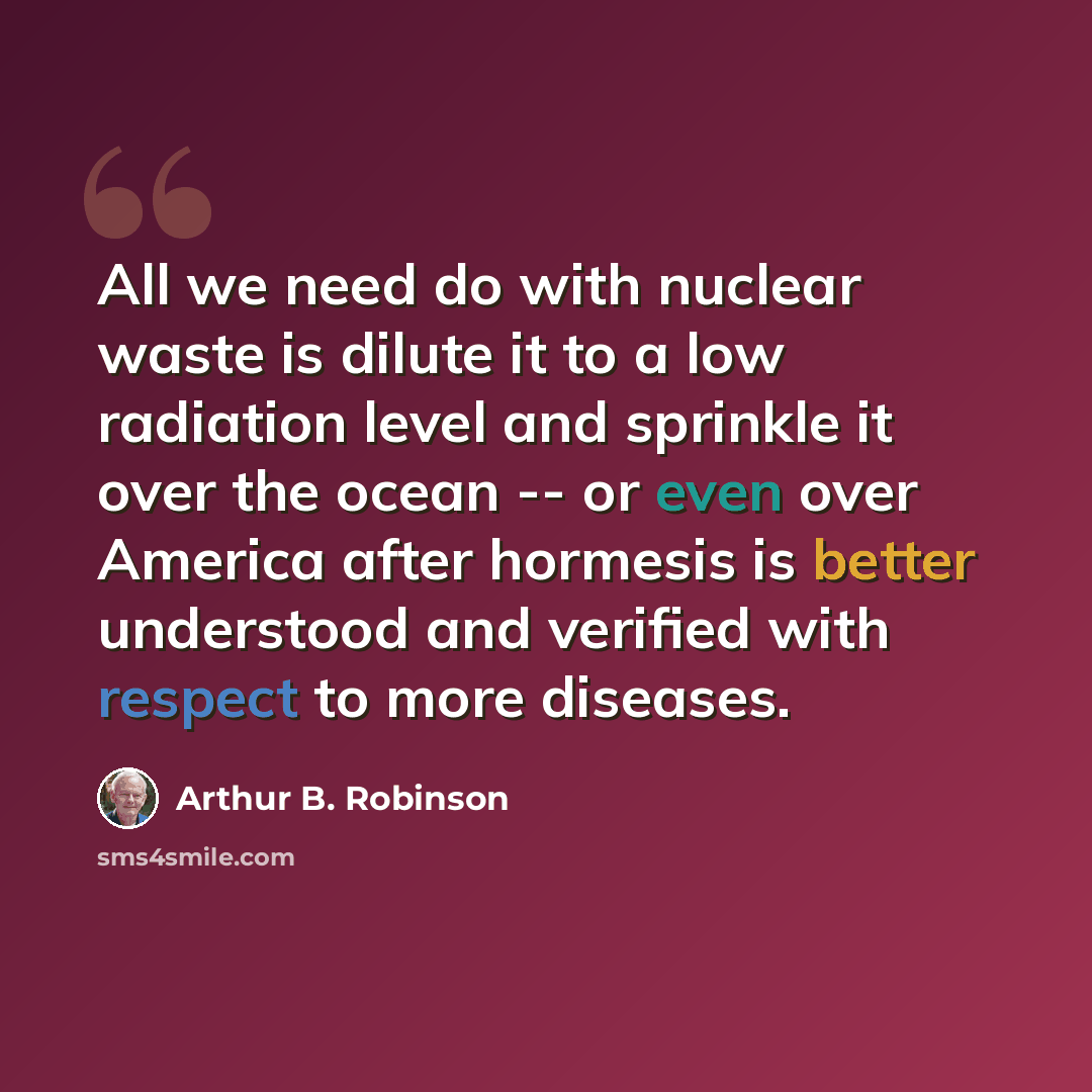 “All we need do with nuclear waste is dilute it to a low radiation level and sprinkle it over the ocean -- or even over America after hormesis is better understood and verified with respect to more diseases.” quote by Arthur B. Robinson