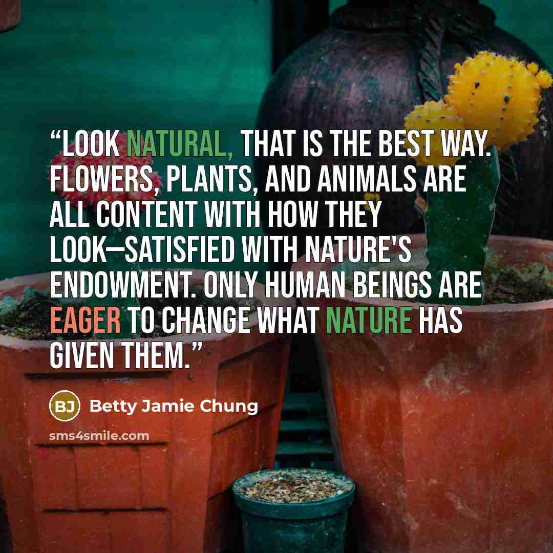 “Look natural, that is the best way. Flowers, plants, and animals are all content with how they look—satisfied with nature's endowment. Only human beings are eager to change what nature has given them.” quote by Betty Jamie Chung