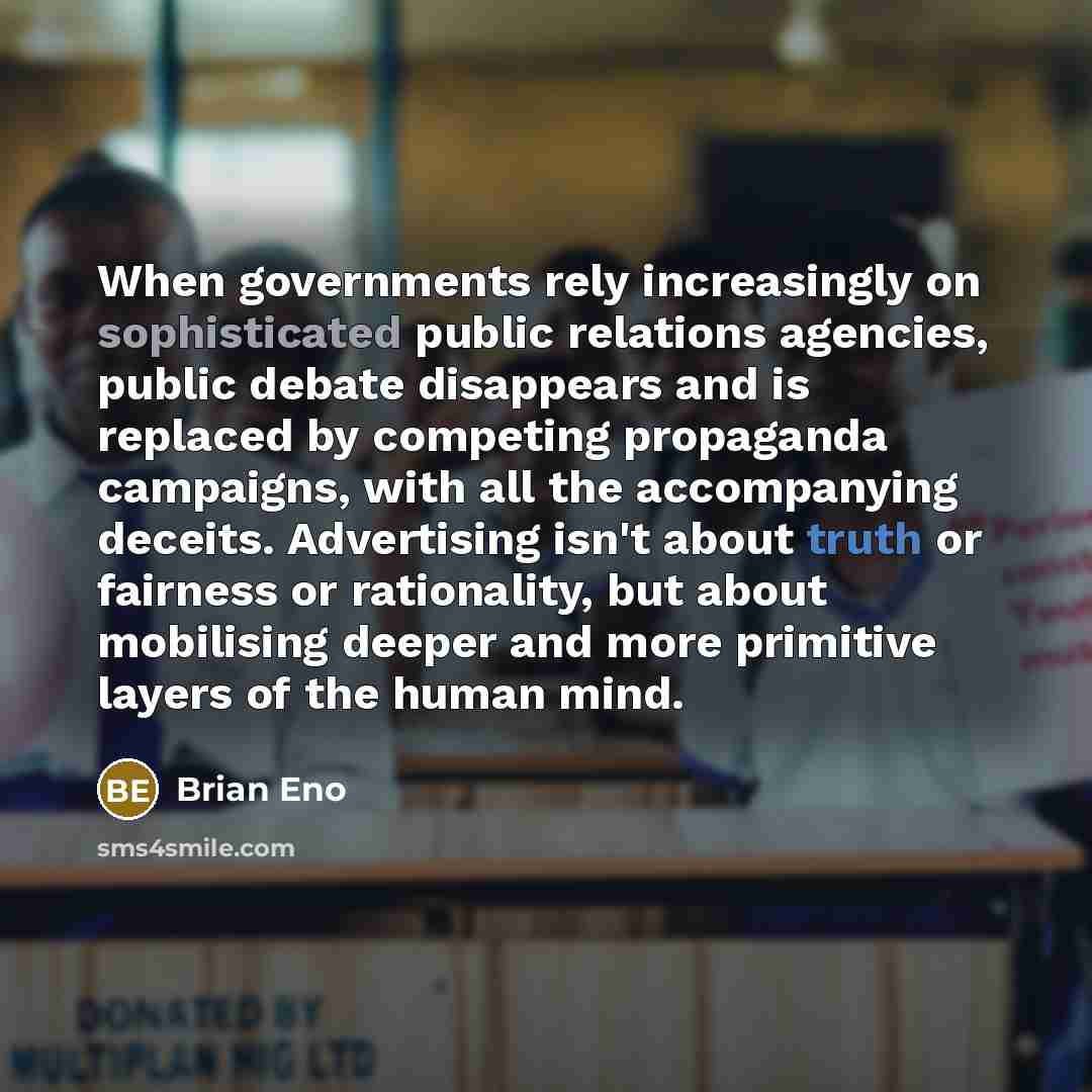 “When governments rely increasingly on sophisticated public relations agencies, public debate disappears and is replaced by competing propaganda campaigns, with all the accompanying deceits. Advertising isn't about truth or fairness or rationality, but about mobilising deeper and more primitive…” quote by Brian Eno