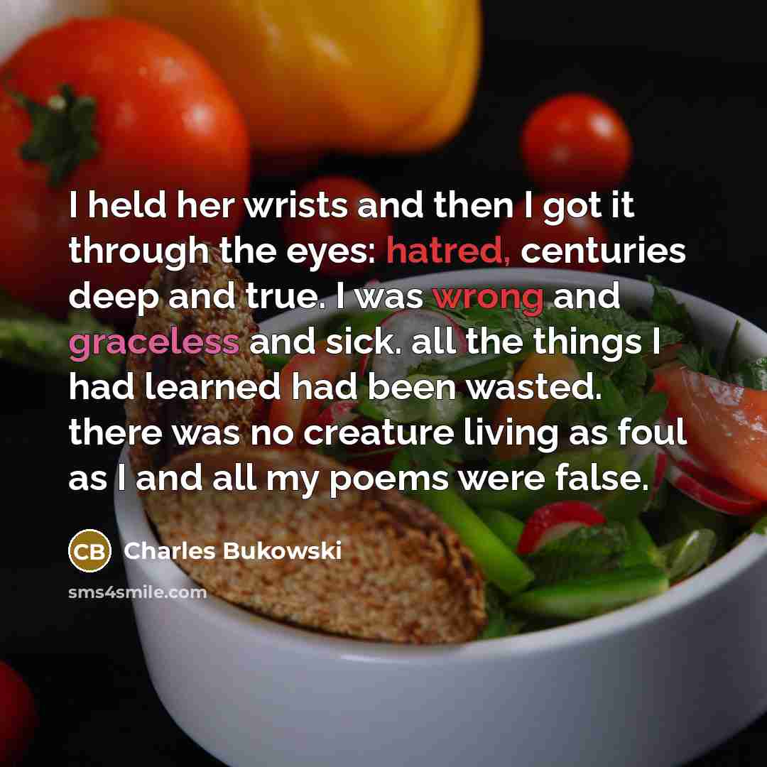 “I held her wrists and then I got it through the eyes: hatred, centuries deep and true. I was wrong and graceless and sick. all the things I had learned had been wasted. there was no creature living as foul as I and all my poems were false.” quote by Charles Bukowski