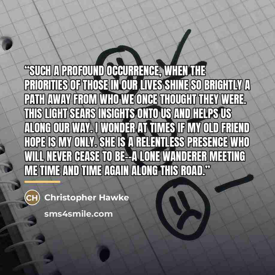 “Such a profound occurrence, when the priorities of those in our lives shine so brightly a path away from who we once thought they were. This light sears insights onto us and helps us along our way. I wonder at times if my old friend hope is my only. She is a relentless presence who will never…” quote by Christopher Hawke