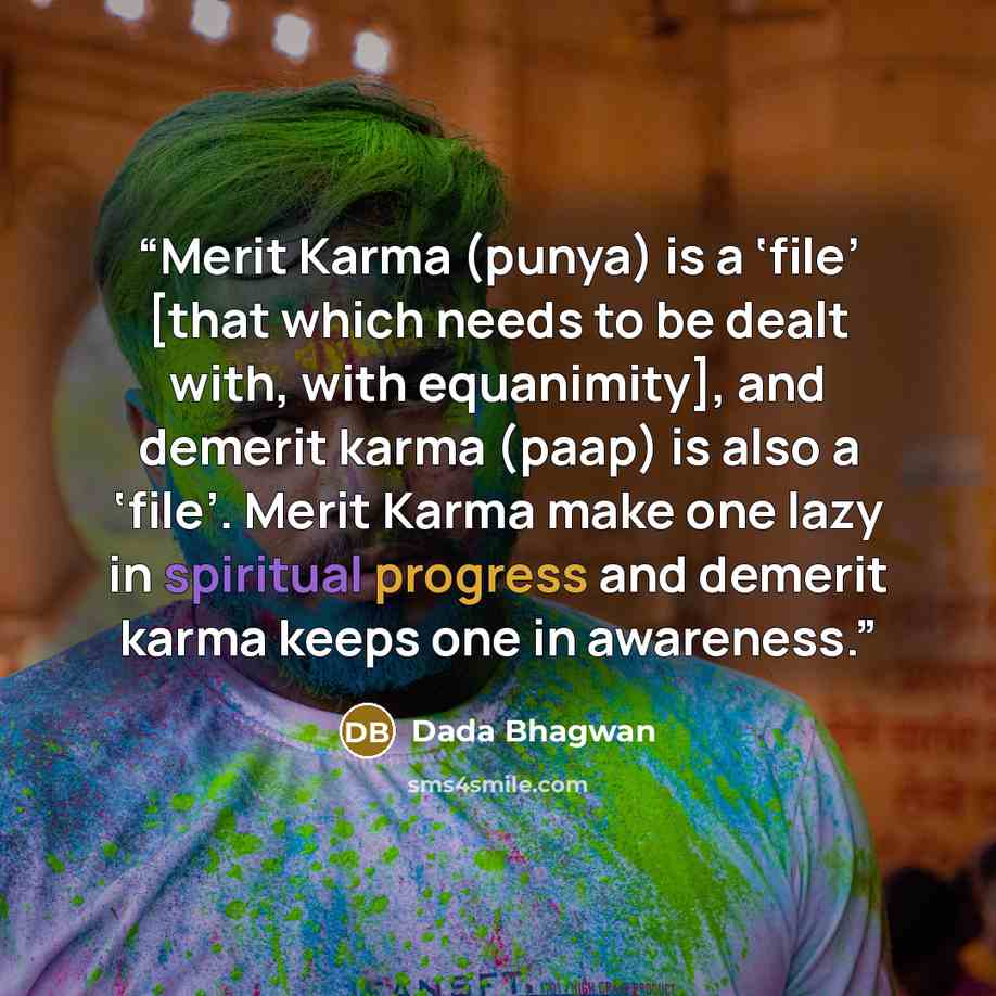 “Merit Karma (punya) is a ‘file’ [that which needs to be dealt with, with equanimity], and demerit karma (paap) is also a ‘file’. Merit Karma make one lazy in spiritual progress and demerit karma keeps one in awareness.” quote by Dada Bhagwan