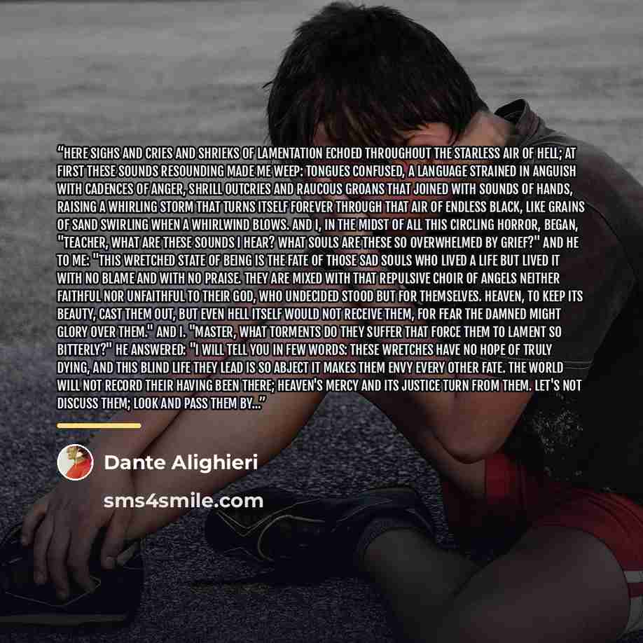 “Here sighs and cries and shrieks of lamentation echoed throughout the starless air of Hell; at first these sounds resounding made me weep: tongues confused, a language strained in anguish with cadences of anger, shrill outcries and raucous groans that joined with sounds of hands, raising a…” quote by Dante Alighieri