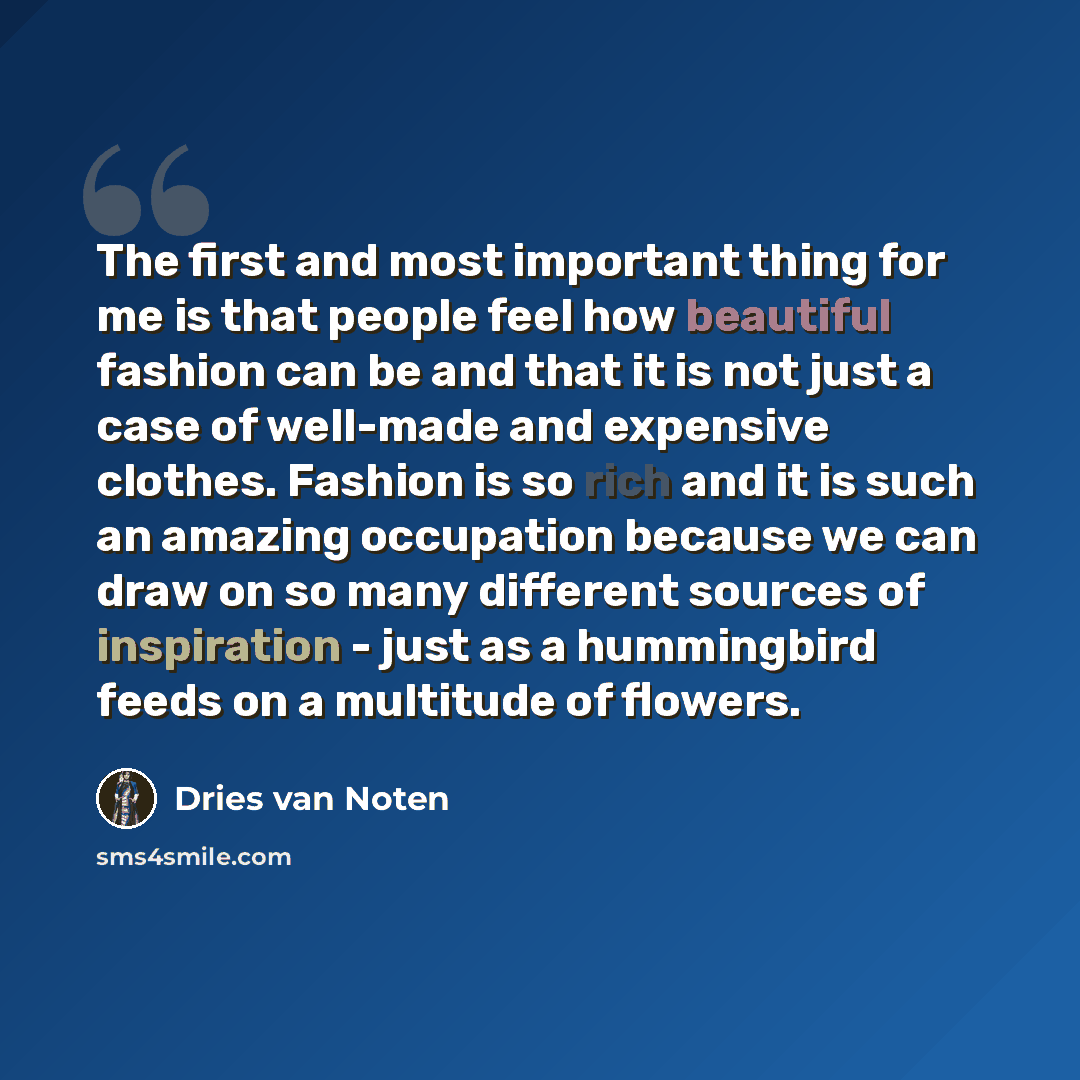 “The first and most important thing for me is that people feel how beautiful fashion can be and that it is not just a case of well-made and expensive clothes. Fashion is so rich and it is such an amazing occupation because we can draw on so many different sources of inspiration - just as a…” quote by Dries van Noten