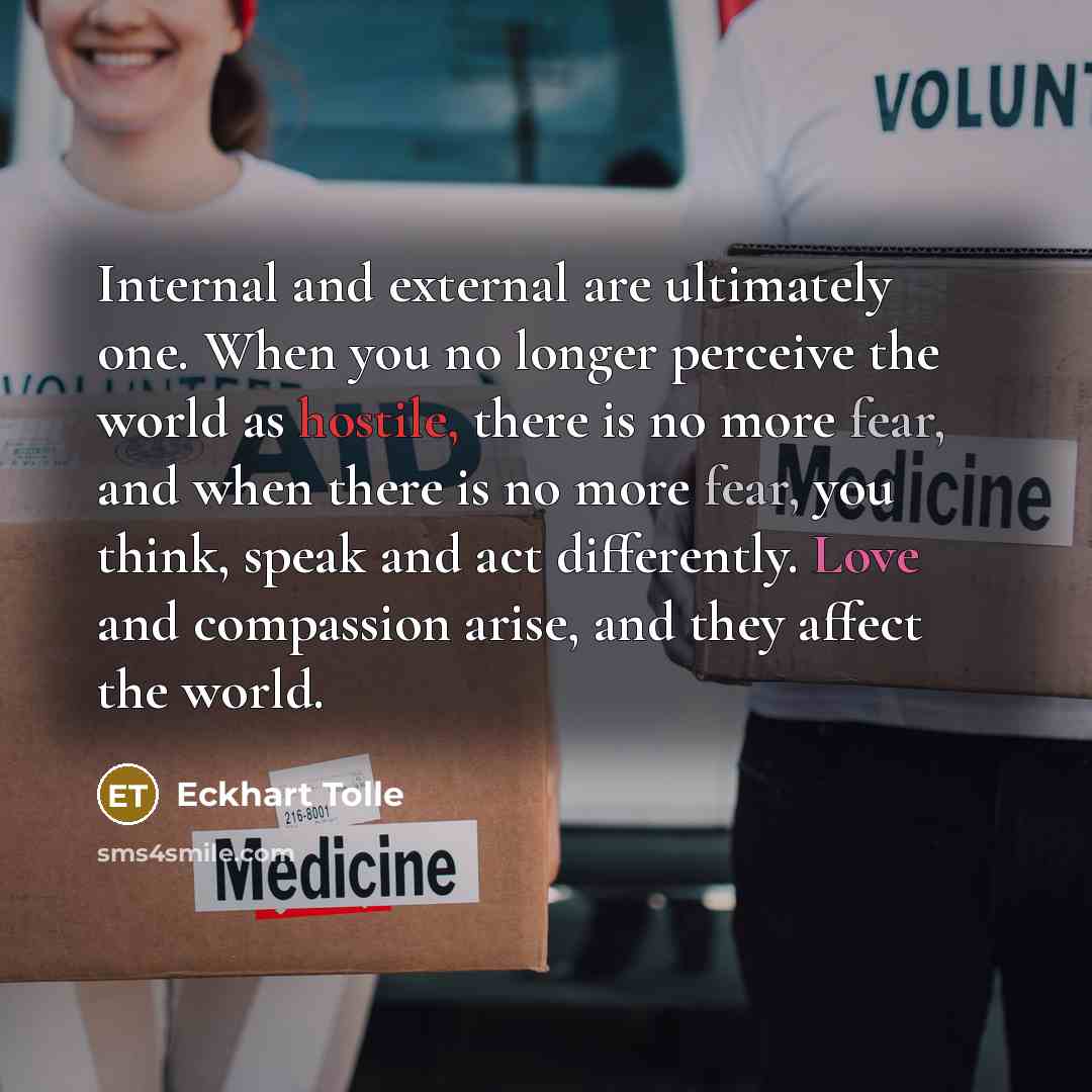 “Internal and external are ultimately one. When you no longer perceive the world as hostile, there is no more fear, and when there is no more fear, you think, speak and act differently. Love and compassion arise, and they affect the world.” quote by Eckhart Tolle