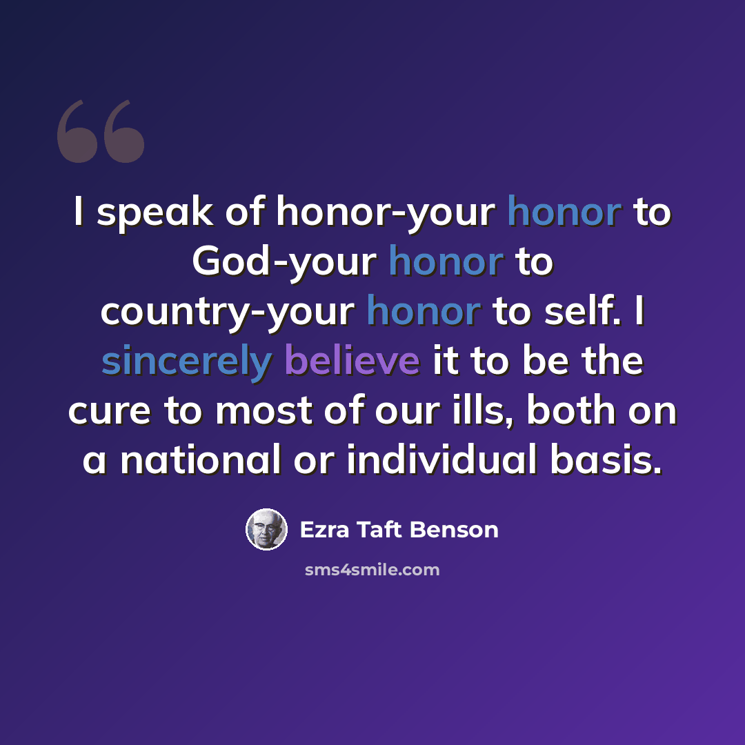 “I speak of honor-your honor to God-your honor to country-your honor to self. I sincerely believe it to be the cure to most of our ills, both on a national or individual basis.” quote by Ezra Taft Benson