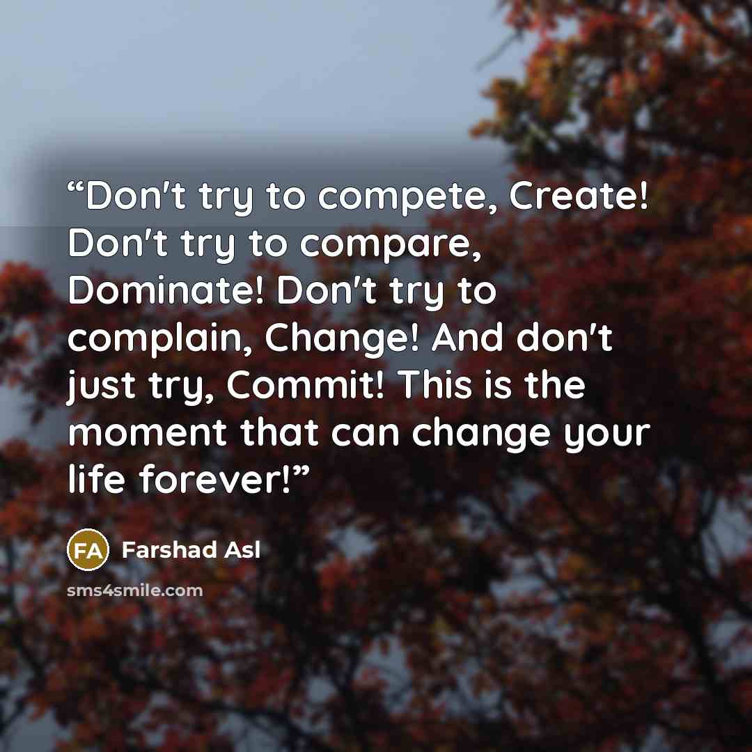 “Don't try to compete, Create! Don't try to compare, Dominate! Don't try to complain, Change! And don't just try, Commit! This is the moment that can change your life forever!” quote by Farshad Asl