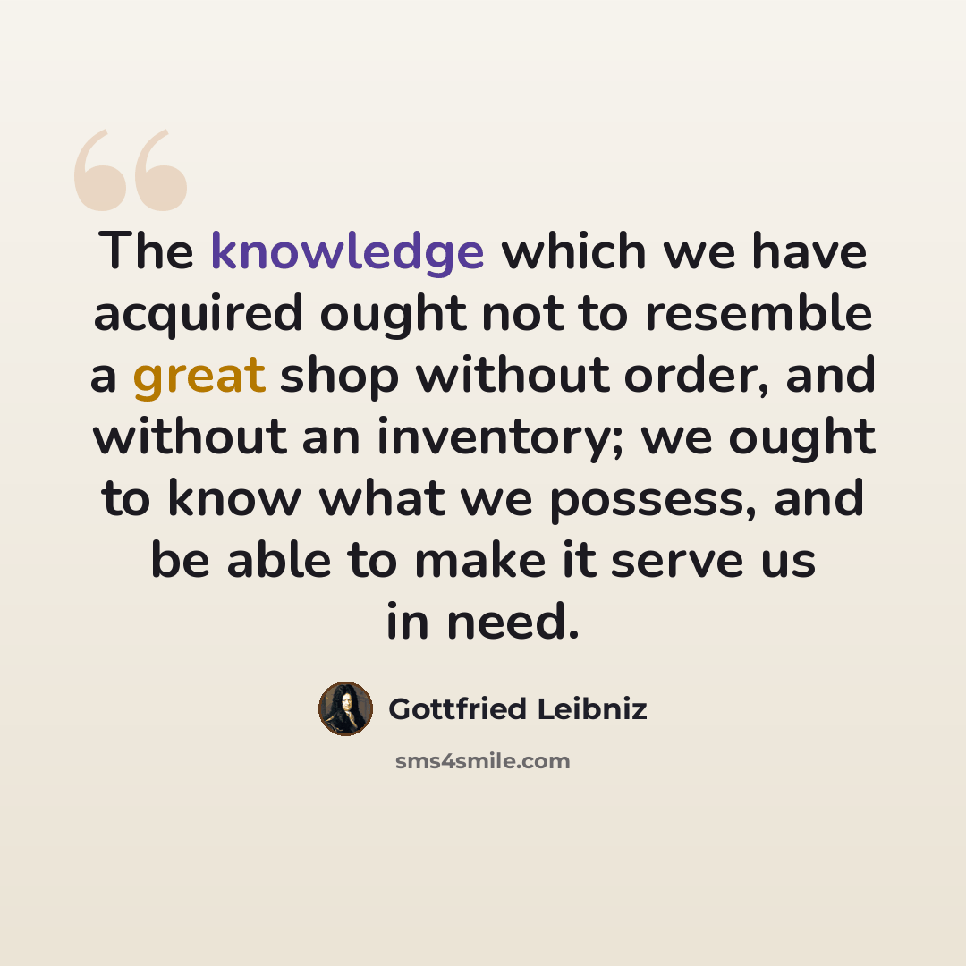 “The knowledge which we have acquired ought not to resemble a great shop without order, and without an inventory; we ought to know what we possess, and be able to make it serve us in need.” quote by Gottfried Leibniz