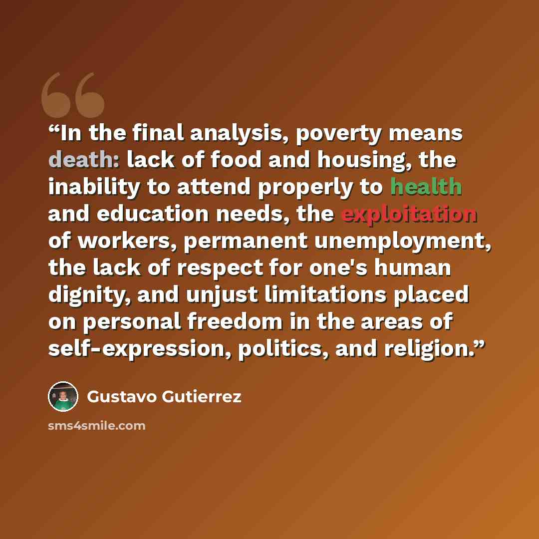 “In the final analysis, poverty means death: lack of food and housing, the inability to attend properly to health and education needs, the exploitation of workers, permanent unemployment, the lack of respect for one's human dignity, and unjust limitations placed on personal freedom in the areas of…” quote by Gustavo Gutiérrez