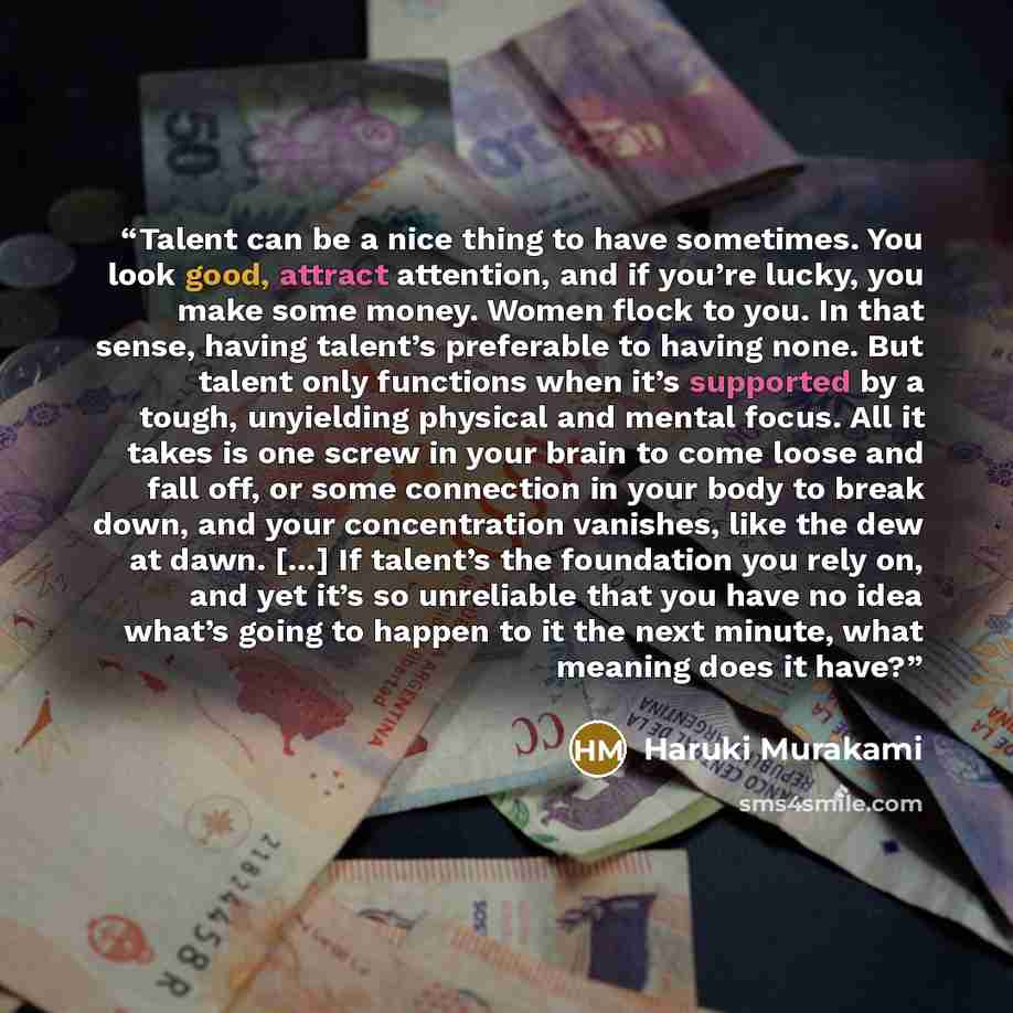 “Talent can be a nice thing to have sometimes. You look good, attract attention, and if you’re lucky, you make some money. Women flock to you. In that sense, having talent’s preferable to having none. But talent only functions when it’s supported by a tough, unyielding physical and mental focus…” quote by Haruki Murakami