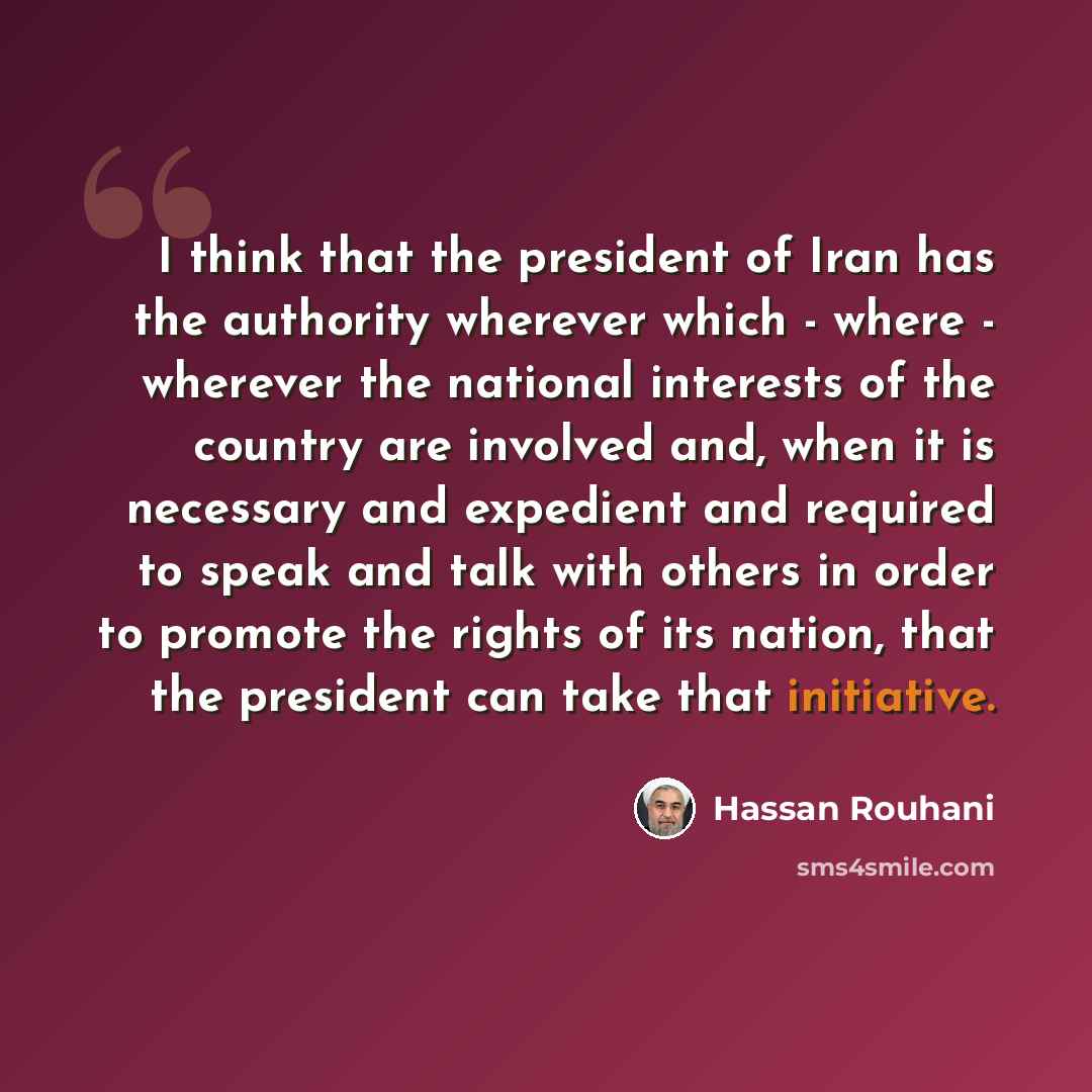 “I think that the president of Iran has the authority wherever which - where - wherever the national interests of the country are involved and, when it is necessary and expedient and required to speak and talk with others in order to promote the rights of its nation, that the president can take…” quote by Hassan Rouhani