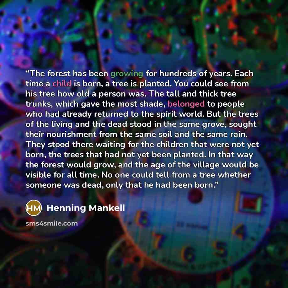 “The forest has been growing for hundreds of years. Each time a child is born, a tree is planted. You could see from his tree how old a person was. The tall and thick tree trunks, which gave the most shade, belonged to people who had already returned to the spirit world. But the trees of the living…” quote by Henning Mankell