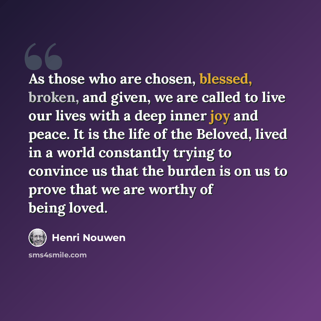 “As those who are chosen, blessed, broken, and given, we are called to live our lives with a deep inner joy and peace. It is the life of the Beloved, lived in a world constantly trying to convince us that the burden is on us to prove that we are worthy of being loved.” quote by Henri Nouwen
