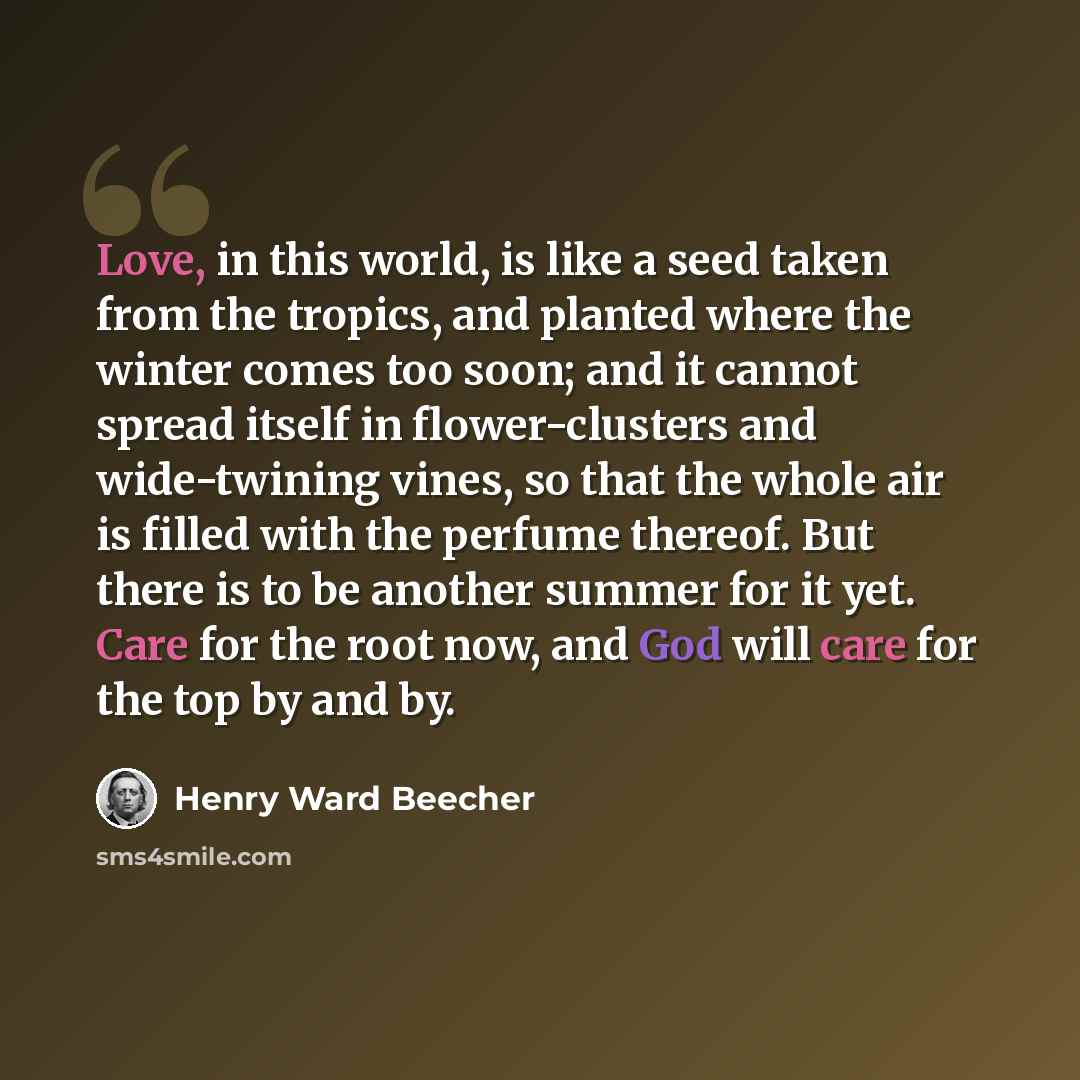 “Love, in this world, is like a seed taken from the tropics, and planted where the winter comes too soon; and it cannot spread itself in flower-clusters and wide-twining vines, so that the whole air is filled with the perfume thereof. But there is to be another summer for it yet. Care for the root…” quote by Henry Ward Beecher