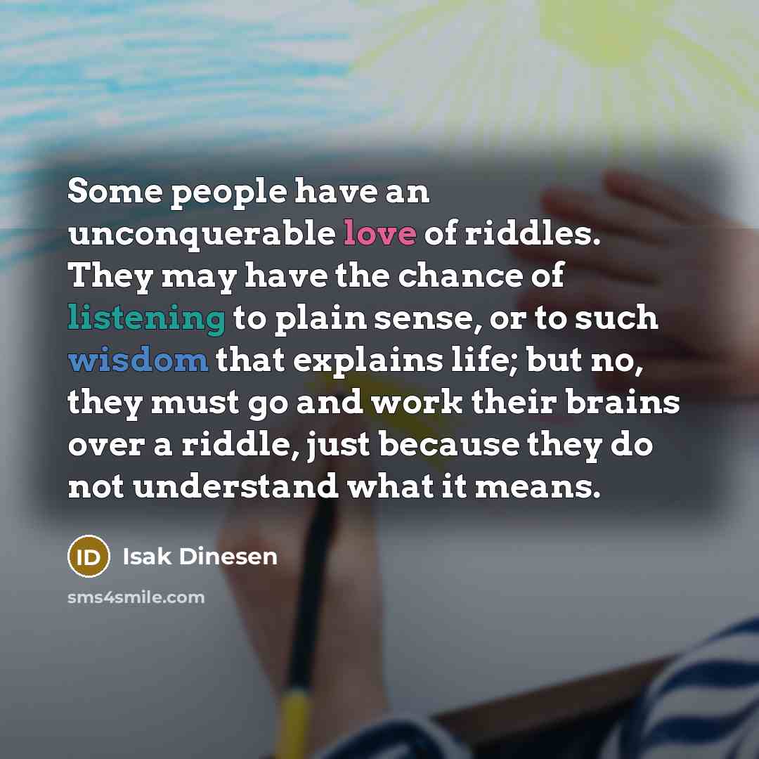 “Some people have an unconquerable love of riddles. They may have the chance of listening to plain sense, or to such wisdom that explains life; but no, they must go and work their brains over a riddle, just because they do not understand what it means.” quote by Isak Dinesen