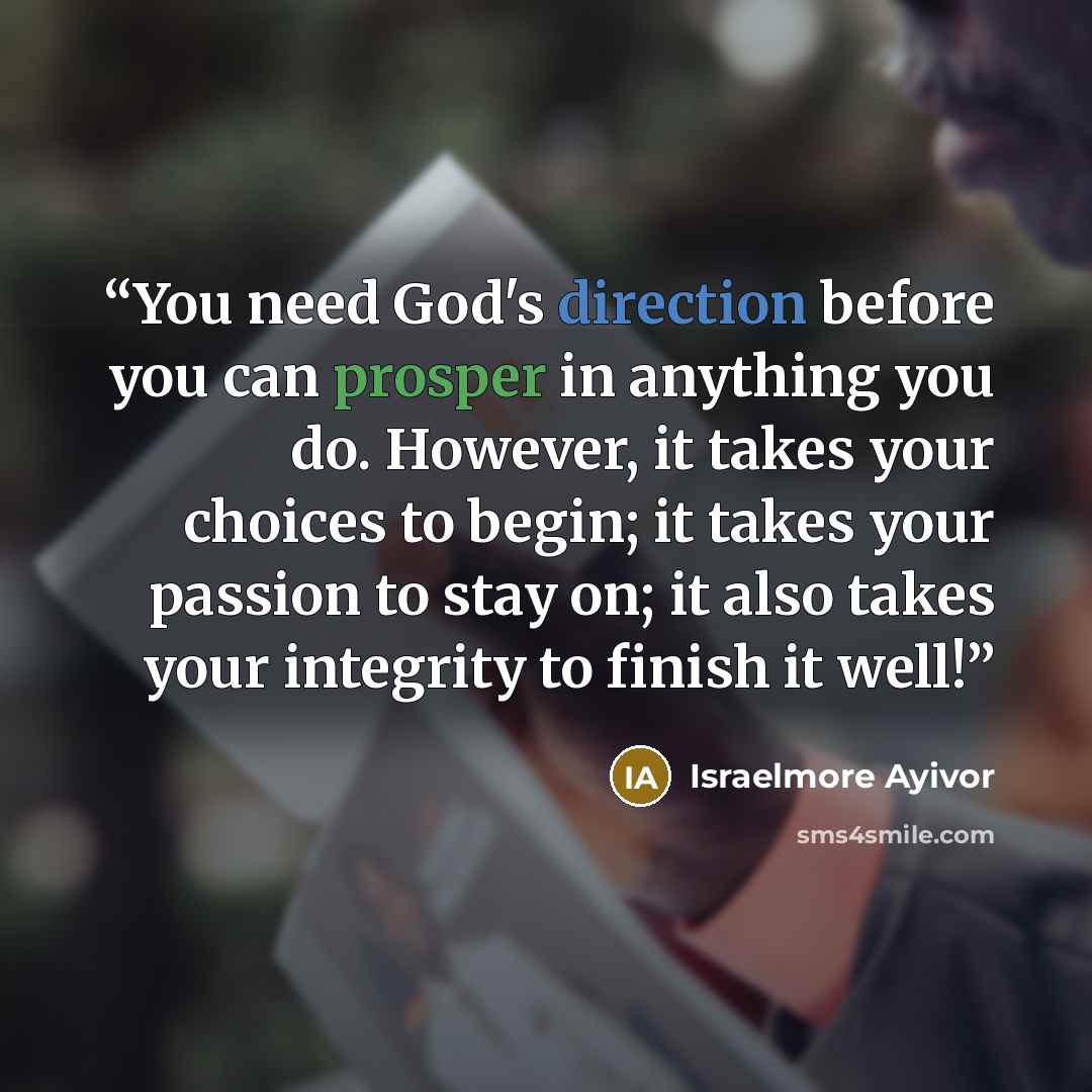 “You need God's direction before you can prosper in anything you do. However, it takes your choices to begin; it takes your passion to stay on; it also takes your integrity to finish it well!” quote by Israelmore Ayivor