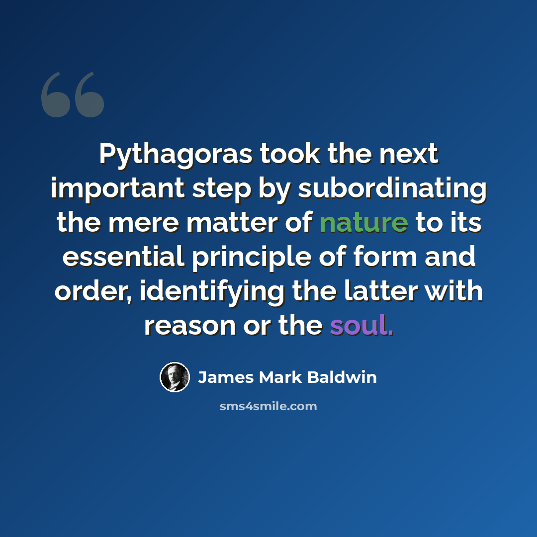 “Pythagoras took the next important step by subordinating the mere matter of nature to its essential principle of form and order, identifying the latter with reason or the soul.” quote by James Mark Baldwin